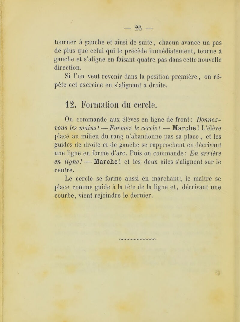tourner ä gauche et ainsi de suite, chacun avance un pas de plus que celui qui le precede immediatement, tourne ä gauche et s’aligne en faisant quatre pas dans cette nouvelle direction. Si l’on veut revenir dans la posilion premiere, on re- pete cet exercice en s’alignant ä droile. 12. Formation du cercle. ön commandc aux eleves en ligne de front: Donnez- vous les mainsl — Formez le cercle! — Marche! L’eleve place au milieu du rang n’abandonne pas sa place, et les guides de droite et de gauche se rapprochent en decrivant une ligne en forme d’arc. Puis on commande: En arriere en ligne! — Marche! et les deux ailes s’alignent sur le centre. Le cercle se forme aussi en marchant; le maitre se place comme guide ä la tele de la ligne et, decrivant une courbe, vient rejoindre le dernier.