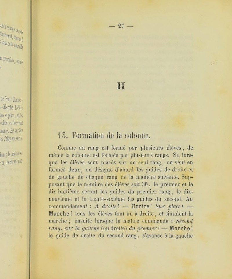 2 7 — II 15. Formation de la coloime. Comme un rang est forme par plusieurs eleves, de meme la colonne est formee par plusieurs rangs. Si, lors- que les eleves sollt places sur un seid rang, on veul en furnier deux, on designe d’abord les guides de droite et de gauche de chaque rang de la maniere suivante. Sup- posant que le nombre des eleves seit 36, le premier et le dix-huitieme seront les guides du premier rang, le dix- neuvieme et le trente-sixieme les guides du second. Au commandement : A droite! — Droite! Sur place! — Marche! tous les eleves font un ä droite, et simulent la marche; ensuite lorsque le maitre commande : Second rang, sur la gauche (ou droite) du premier! — Marche! le guide de droite du second rang, s’avance ä la gauche