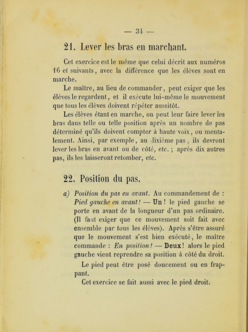 — 31 — 21. Lever les bras eil marcbant. Cet exercice est le meine que celui dccrit aux numeros 16 et suivants, avec la difference que les eleves sont en marche. Le mailre, au lieu de Commander, peut exiger que les eleves le regardent, et il execute lui-meme le mouvement que tous les eleves doivent repeler aussitöt. Les eleves etant en marche, on peut leur faire lever les bras dans teile ou teile position apres un nombre de pas determine qu’ils doivent compler ä haute voix, ou menta- lement. Ainsi, par exemple, au Jixieme pas, ils devront lever les bras en avant ou de cöte, etc.; apres dix autres pas, ils les laisseront retomber, etc. 22. Position du pas. a) Position du pas en avant. Au commandement de : Pied gauche en avant! — Un ! le pied gauche se porte en avant de la longueur d’un pas ordinaire. (II faiit exiger que ce mouvement soit fait avec ensemble par tous les eleves). Apres s’etre assure que le mouvement s’est bien execute, le mailre commande : En position! — Deux! alors le pied gauche vient reprendre sa position ä cöte du droit. Le pied peut etre pose doucement ou en frap- pant. Cet exercice se fait aussi avec le pied droit.