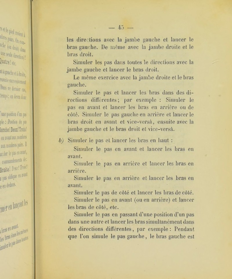 les directions avec la jambe gauclie et lancer le bras gauclie. De meine avec la jambe droite et le bras droit. Simuler les pas dans toutes le directions avec la jambe gauclie et lancer le bras droit. Le meine exercice avec la jambe droite et le bras gauclie. Simuler le pas et lancer les bras dans des di- rections differentes; par exemple : Simuler le pas en avant et lancer les bras eil arriere ou de cötö. Simuler le pas gauclie en arriere et lancer le bras droit en avant et vice-versä, ensuite avec la jambe gauclie et le bras droit et vice-versä. b) Simuler le pas et lancer les bras en baut : Simuler le pas en avant et lancer les bras en avant. Simuler le pas en arriere et lancer les bras en arriere. Simuler le pas en arriere et lancer les bras en avant. Simuler le pas de cöte et lancer les bras de cöte. Simuler le pas en avant (ou eil arriere) et lancer les bras de cöte, etc. Simuler le pas en passant d’une position d’un pas dans une autre et lancer les brassimultanement dans des directions differentes, par exemple: Pendant que l’on simule le pas gauclie, le bras gauche est
