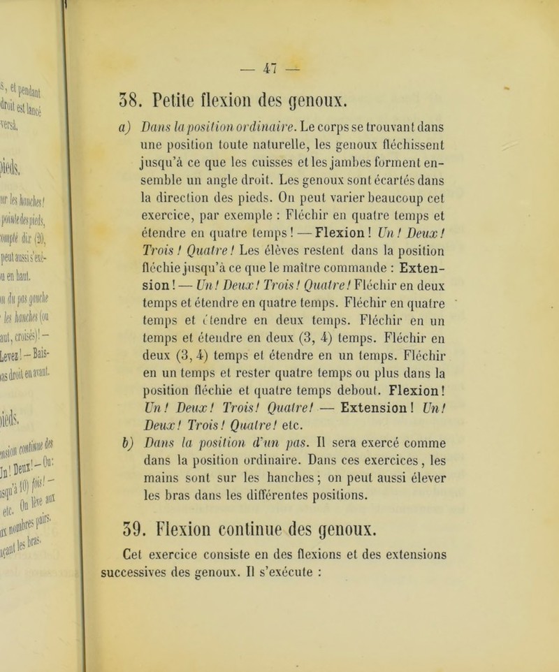 58. Petite flexion des genoux. a) Dans la posit ion ordinaire. Le corps se trouvant dans une position toute naturelle, les genoux flechissent jusqu’ä ce que les cuisses et les janibes forment en- semble un angle droit. Les genoux sontecartes dans la direction des pieds. On peut varier beaucoup cet exercice, par exemple : Flechir en quatre temps et etendre en quatre temps ! —Flexion ! Un! Deux! Trois! Quatre! Les eleves reslent dans la position flechie jusqu’ä ce que le mail re commande : Exten- sion ! — Un! Deux! Trois! Quatre! Flechir en deux temps et etendre en quatre temps. Flechir en quatre temps et etendre en deux temps. Flechir en un temps et etendre en deux (3, 4) temps. Flechir en deux (3, 4) temps et etendre en un temps. Flechir en un temps et rester quatre temps ou plus dans la position flechie et quatre temps debout. Flexion! Un! Deux! Trois! Quatre! — Extension! Un! Deux! Trois! Quatre! etc. b) Dans la position d'nn pas. II sera exerce comme dans la position ordinaire. Dans ces exercices, les mains sont sur les hanches; on peut aussi elever les bras dans les differentes posilions. 59. Flexion continue des genoux. Cet exercice consiste en des flexions et des extensions