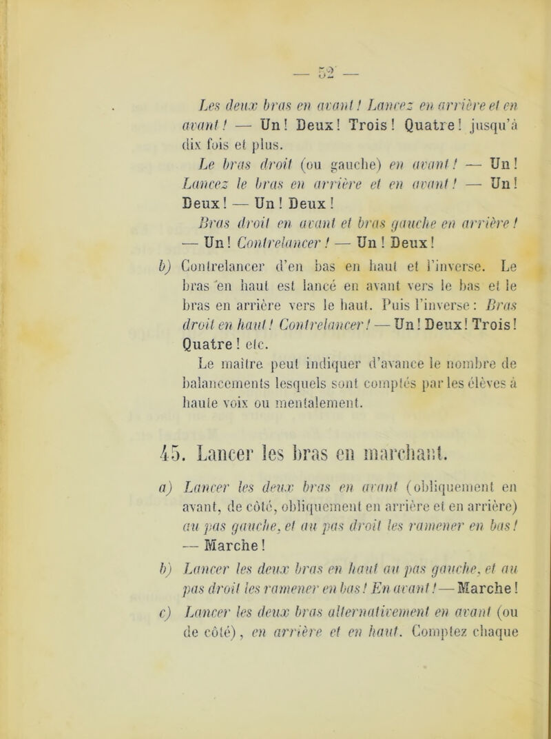 Les deux bras en avant! Lancez en arriere et en avant! — Un! Deux! Trois! Quatre! jusqu’ä dix fois et plus. Le bras droit (ou gauche) en avant! — Un! Lancez le bras en arriere et en avant! — Un! Deux! — Un ! Deux ! Bras droit en avant et bras (jauche en arriere! — Un! Conlrelancer! — Un ! Deux! b) Conlrelancer d’en bas en haut et l’inverse. Le bras en haut est lance en avant vers le bas et le bras en arriere vers le haut. Puis l’inverse: Bras droit en haut! Conlrelancer! — Un! Deux! Trois! Quatre! etc. Le maitre peu! indiquer d’avance le nombre de balancements lesquels son! cornples par les eleves ä haute voix ou mentalement. 45. Lancer les ]>ras en marchanl. a) Lancer les deux bras en avant (obliquement en avant, de cotc, obliquement en arriere et en arriere) au pas gauche. et au pas droit les ramener en bas! — Marche! b) Lancer les deux bras en haut au pas gauche, et au pas droit les ramener en bas! En avant!— Marche! c) Lancer les deux bras alternativement en avant (ou de cöle), en arriere et en haut. Gomptez cliaque