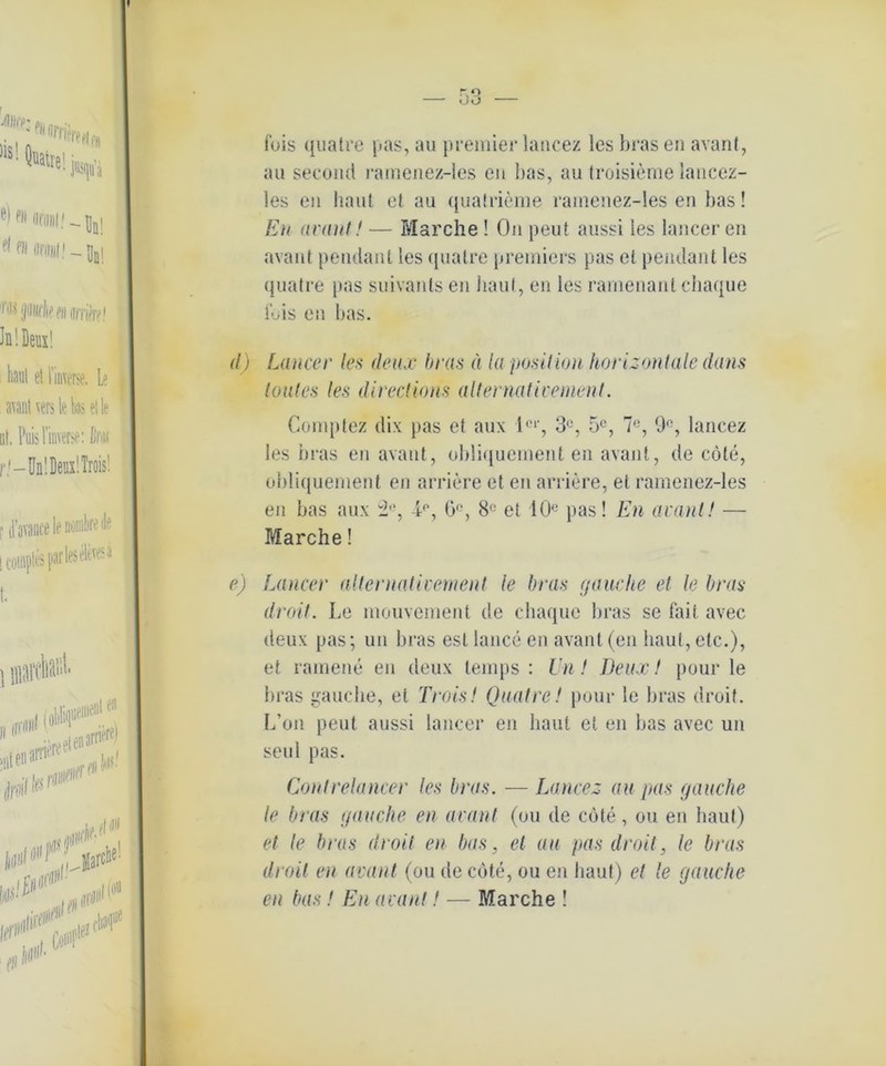 fois quatre pas, au premier lancez les bras en avant, au second ramenez-les eu bas, au troisieme lancez- les en haut et au quatrieme ramenez-les en bas! Eu avant! — Marche! On peut aussi les lancer en avant peiulant les quatre premiers pas et pendant les quatre pas suivants en haut, en les ramenant chaque Ibis en bas. Laucer les deux bras ä la position horizontale d-ans lautes les directions alternativement. Complez dix pas et aux le,‘, 3°, 5C, 7°, 9°, lancez les bras en avant, obliquement en avant, de cöte, obliquement en arriere et eu arriere, et ramenez-les en bas aux 3°, 6°, 8° et 10e pas! En araul! — Marche! Laucer alternativement le bras (jauche et le bras droit. Le mouvement de chaque bras se fait avec deux pas; un bras esl lance en avant (en haut, etc.), et ramene en deux temps : Un! Deux! pour le bras gauche, et Trois! Quatre! pour le bras droit. L’on peut aussi lancer en baut et en bas avec un seid pas. Contrelancer les bras. — Lancez au pas jauche le bras jauche en avant (ou de cote, ou en baut) et le bras droit en bas, et au pas droit, le bras droit en avant (ou de cöte, ou en baut) et le jauche en bas! En avant! — Marche !