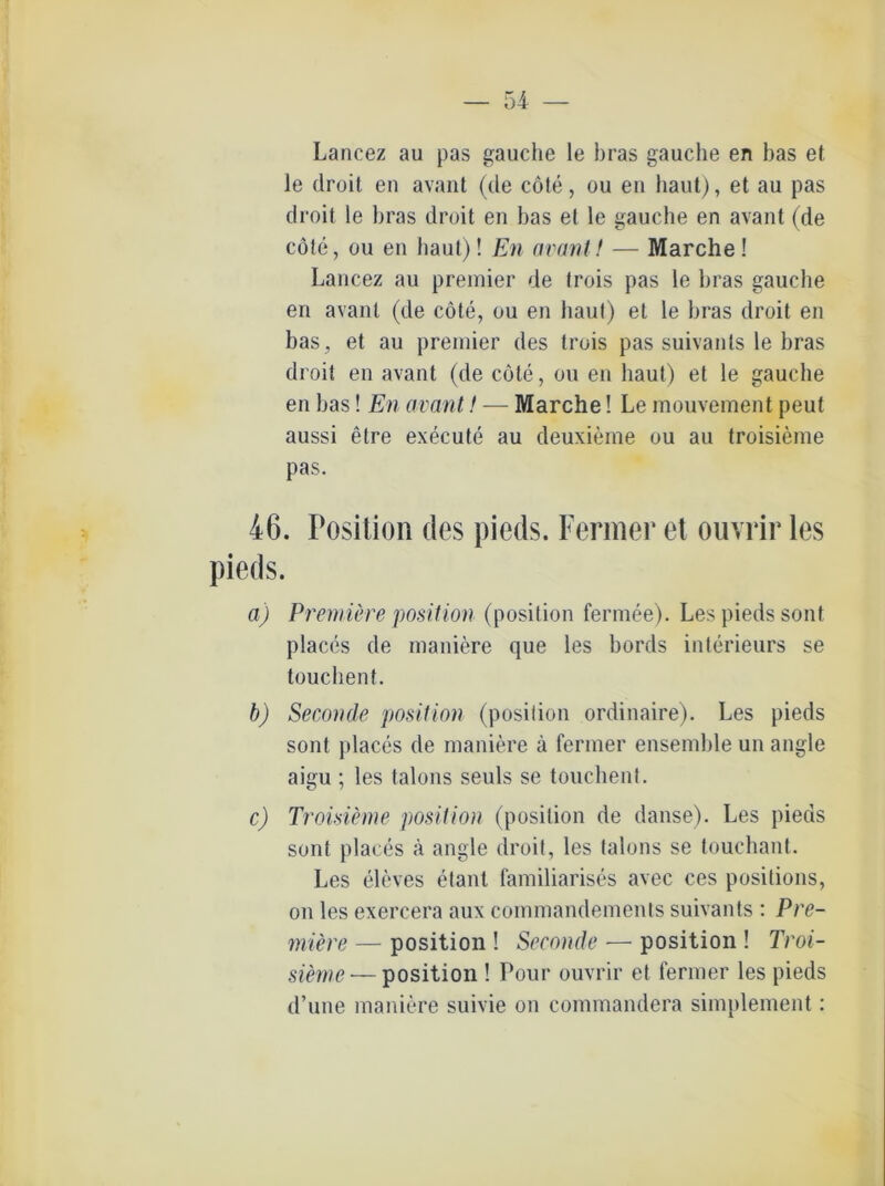Lancez au pas gauche le bras gauche en bas et le droit en avant (de cöte, ou en haut), et au pas droit le bras droit en bas et le gauche en avant (de cöte, ou en haut)! En avant! — Marche! Lancez au premier de trois pas le bras gauche en avant (de cöte, ou en haut) et le bras droit en bas, et au premier des trois pas suivants le bras droit en avant (de cöte, ou en haut) et le gauche en bas! En avant! — Marche! Le mouvement peut aussi elre execute au deuxieme ou au troisieme pas. 46. Position des pieds. Fermer et ouvrir les pieds. a) Premiere position (position fermee). Les pieds sont places de maniere que les bords interieurs se touchent. b) Seconde position (position ordinaire). Les pieds sont places de maniere ä fermer ensemble un angle aigu ; les talons seuls se touchent. c) Troisieme position (position de danse). Les pieds sont places a angle droit, les talons se touchant. Les eleves etant lamiliarises avec ces positions, on les exercera aux commandements suivants : Pre- miere — position ! Seconde — position ! Troi- sieme — position ! Pour ouvrir et fermer les pieds d’une maniere suivie on commandera simplement: