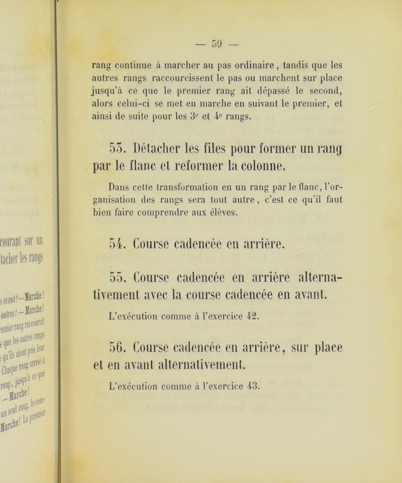 50 rang continue ä marcher au pas ordinaire, tandis que les autres rangs raccourcissent le pas ou marchent sur place jusqu’ä ce que le premier rang ait depasse le second, alors celui-ci se met en marche en suivant le premier, et ainsi de suite pour les 3e et 4° rangs. 53. Detacher les files pour former un rang par le flaue et reformer la colonne. Dans cette Iransformalion en un rang par le llanc, l’or- ganisation des rangs sera tout autre, c’est ce qu’il faut bien faire comprendre aux eleves. 54. Course eadencee en arriere. 55. Course eadencee en arriere alterna- tivement avec la course eadencee en avant. L’execution cornrne ä l’exercice 42. 56. Course eadencee en arriere, sur place et en avant alternativement. L’execution comme ä l’exercice 43.