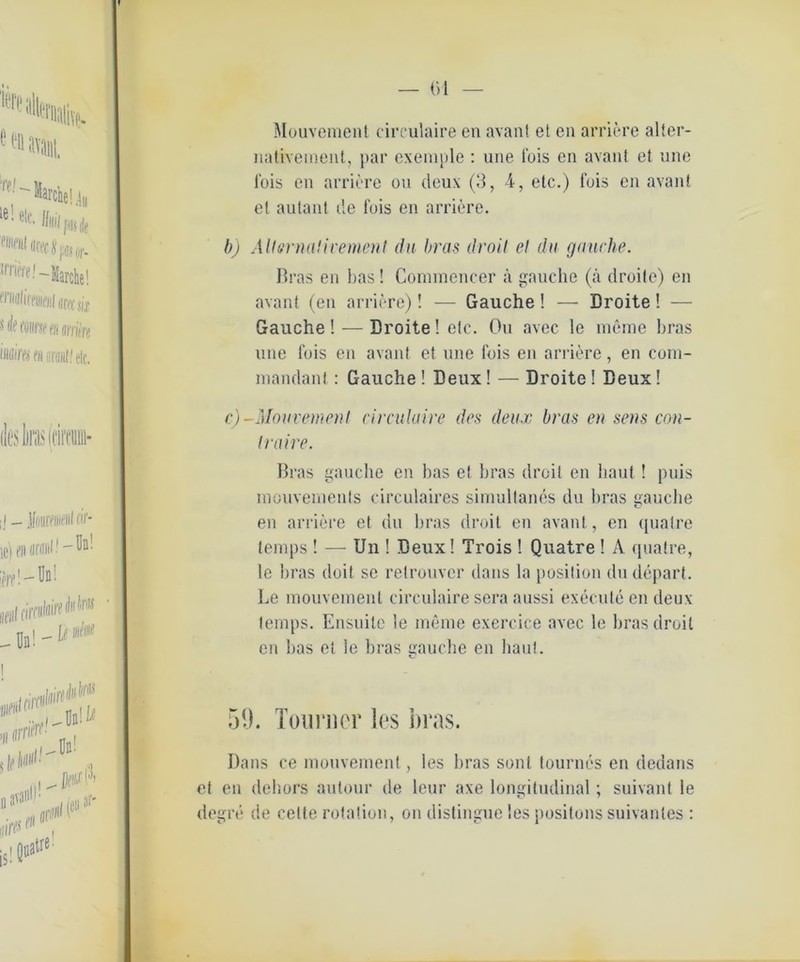 — (>l Mouvement circulaire en avant et cn arriere alter- nativement, par exemple : une fois en avant et une Ibis en arriere ou deux (3, 4, etc.) fois en avant et autant de fois en arriere. b) Alt&rnaHvement du bras droit et du gauche. Bras en bas! Commencer ä gauche (a droite) en avant (en arriere)! — Gauche ! —• Droite! — Gauche! — Droite! etc. Ou avec le meine bras une fois en avant et une fois en arriere, en com- mandant: Gauche ! Deux! — Droite! Deux! c) -Mouvement circulaire des deux bras en sens con- traire. Bras gauche en bas et bras droit en baut ! puis inouvements cireulaires simultanes du bras gauche en arriere et du bras droit en avant, en qualre lemps ! — Un ! Deux! Trois ! Quatre ! A qualre, le bras doit se relrouver dans la position dudepart. Le mouveinent circulaire sera aussi execute en deux temps. Ensuite le meine exercice avec le bras droit en bas et le bras gauche en haut. 59. Toimier les bras. Dans ce mouveinent, les bras sonl tourncs en dedans et en dehors autour de leur axe longitudinal; suivant le degre de cette rotation, on distingue les positons suivantes :