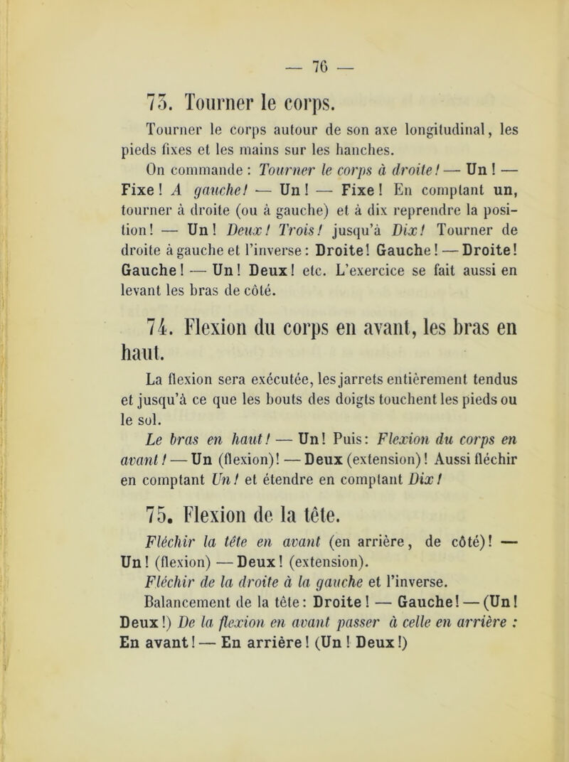75. Tourner le corps. Tourner le corps aulour de son axe longitudinal, les pieds fixes et les mains sur les hanches. On commande : Tourner le corps ä droite!— Un ! — Fixe! .4 gauchel — Un! — Fixe! En comptant un, tourner ä droite (ou ä gauche) et ä dix reprendre la Posi- tion! — Un! Deux! Trois! jusqu’a Dix! Tourner de droite ägauche et l’inverse: Droite! Gauche! — Droite! Gauche! — Un! Deux! etc. L’exercice se fait aussi en levant les bras de cöle. 74. Flexion du corps en avant, les bras en haut. La flexion sera executee, lesjarrets entierement tendus et jusqu’ä ce que les bouts des doigls touchent les pieds ou le sol. Le bras en haut! — Un! Puis: Flexion du corps en avant! — Un (flexion)! — Deux (extension)! Aussi flechir en comptant Un! et etendre en comptant Dix! 75. Flexion de la tele. Flechir la tete en avant (en arriere, de cote)! — Un! (flexion) —Deux! (extension). Flechir de la droite ä la gauche et l’inverse. Balancement de la tete: Droite! — Gauche! — (Un! Deux!) De la flexion en avant passer ä celle en arriere : En avant! — En arriere! (Un ! Deux!) i