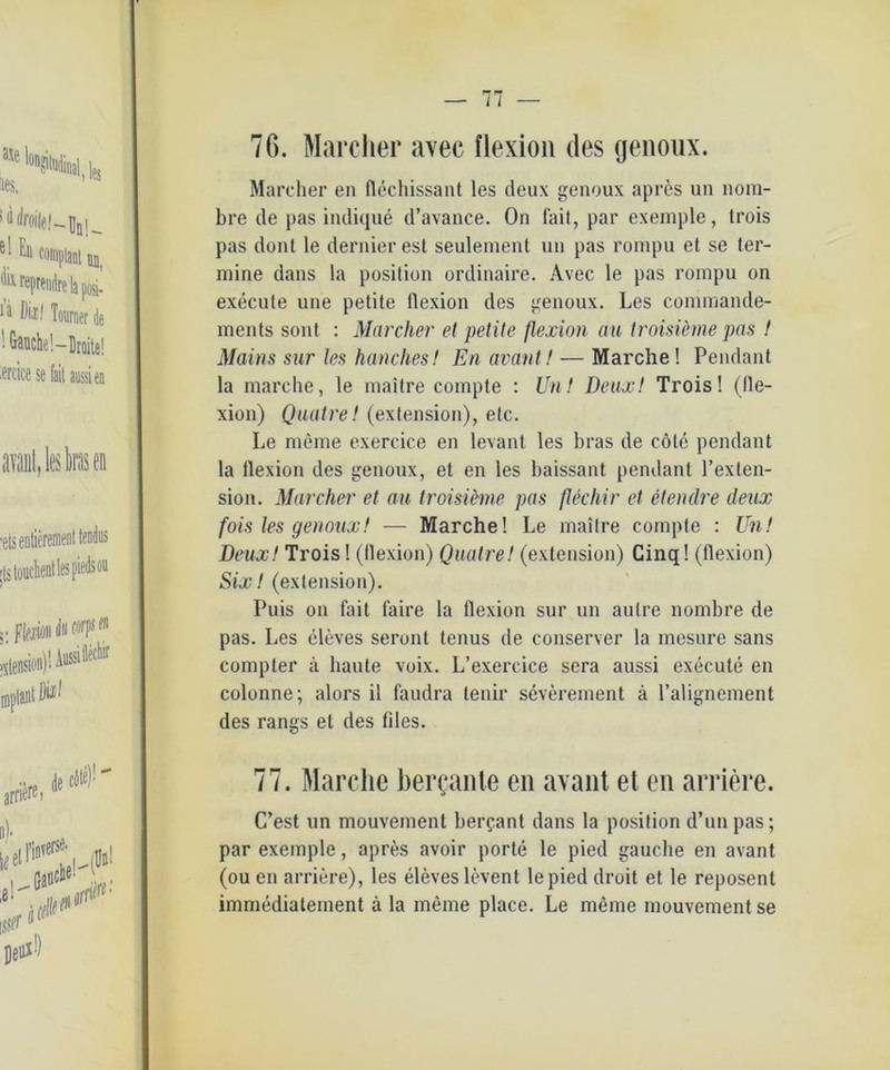76. Marcher avec flexion des genoux. Marcher en flechissant les cleux genoux apres uu nom- bre de pas indique d’avance. On fait, par exemple, trois pas dont le dernier est seulement un pas rompu et se ter- mine dans la position ordinaire. Avec le pas rompu on execute une petite llexion des genoux. Les commande- ments sont : Marcher et petite flexion au troisieme pas ! Mains sur les hanches! En avant! — Marche! Pendant la marche, le maitre compte : Un! Deux! Trois! (lle- xion) Quntre! (extension), etc. Le meine exercice en levant les bras de cöle pendant la llexion des genoux, et en les baissant pendant l’exten- sion. Marcher et au troisieme pas flechir et etendre deux fois les genoux! — Marche! Le mailre compte : Un! Deux! Trois! (flexion) Quatre! (extension) Cinq! (flexion) Six! (extension). Puis on fait faire la flexion sur un aulre nombre de pas. Les cleves seront tenus de conserver la rnesure sans compter k haute voix. L’exercice sera aussi execute en colonne; alors il faudra tenir severement ä l’alignement des rangs et des flies. 77. Marche bergante en avant et en andere. C’est un mouvement berfant dans la position d’un pas; par exemple, apres avoir porte le pied gauclie en avant (ou en arriere), les eleveslevent lepied droit et le reposent immediatement ä la meine place. Le meine mouvement se