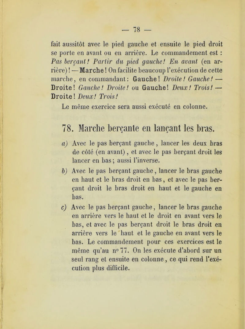 fait aussitöt avec le pied gauche et ensuite le pied droit se porte en avant ou en arriere. Le commandement est : Pas bercant! Parlir du pied gauche! En avant (en ar- riere) ! —Marche! On facilite beaucoup l’execution de cette marche, en commandant: Gauche! Droite! Gauche! — Droite! Gauche! Droite! ou Gauche! Deuxt Trois!— Droite! Deux! Trois! Le meine exercice sera aussi execute en colonne. 78. Marche ber<?ante en lancant les bras. a) Avec le pas bergant gauche, lancer les deux bras de cöte (en avant), et avec le pas bergant droit les lancer en bas; aussi l’inverse. b) Avec le pas bergant gauche, lancer le bras gauche en haut et le bras droit en bas, et avec le pas ber- gant droit le bras droit en haut et le gauche en bas. c) Avec le pas bergant gauche, lancer le bras gauche en arriere vers le haut et le droit en avant vers le bas, et avec le pas bergant droit le bras droit en arriere vers le haut et le gauche en avant vers le bas. Le commandement pour ces exercices est le meine qu’au n° 77. On les execute d’abord sur un seid rang et ensuite en colonne, ce qui rend l’exe- cution plus difficile. ff 1