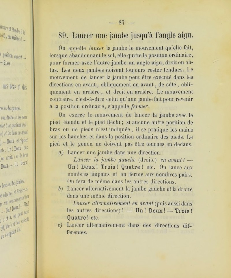 89. Lancer une jambe jusqu’ä Fangle aigu. On appelle lancer la jambe le mouvement qu’elle fait, lorsque abandoimant le sul, eile quitte la position ordinaire, pour former avec l’autre jambe un angle aigu, droit ou ob- tus. Les deux jambes doivent toujours rester tendues. Le mouvement de lancer la jambe peilt elre execute dans les directions en avant, obliquement en avant, de cote , obli- quement en andere, et droit en andere. Le mouvement contraire, c’est-ä-dire celui qu’une jambe fait pour revenir ä la position ordinaire, s’appelle fermer. On exerce le mouvement de lancer la jambe avec le pied etendu et le pied llechi; si aucune autre position de bras ou de pieds n’est indiquee, il se pralique les mains sur les bancbes et dans la position ordinaire des pieds. Le pied et le genou ne doivent pas etre tournes en dedans. a) Lancer une jambe dans une direction. Lancer la jambe gauche (droite) en avant! — Un! Deux! Trois! Quatre ! etc. O11 lance aux nombres impairs et on ferme aux nombres pairs. Ou fera de meine dans les aufres directions. b) Lancer alternativement la jambe gauche et la droite dans une meine direction. Lancer alternativement en avant (puis aussi dans les autres directions)! —• Un! Deux! — Trois! Quatre! etc. c) Lancer alternativement dans des directions dif- ferentes.