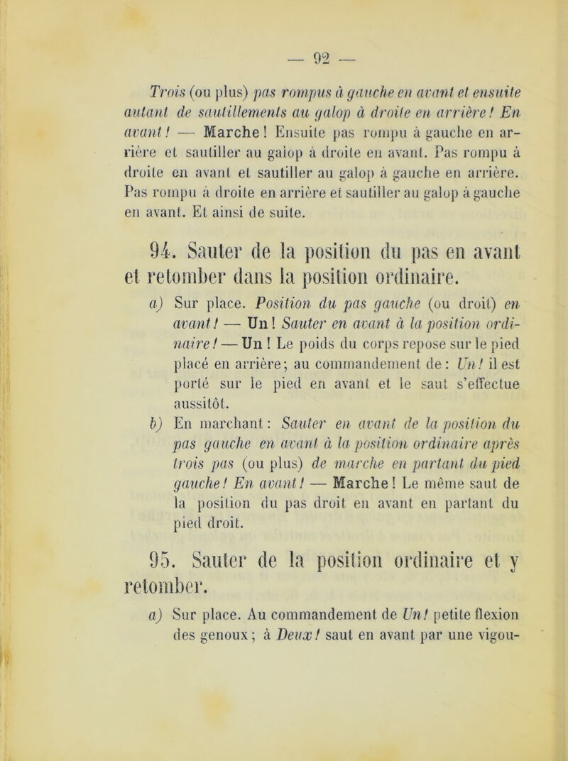 Trois (ou plus) pas rompus ä gauche en avant et ensuite aulant de sautillements au galop ä droite en arriere! En avant! — Marche! Ensuite pas rumpu ä gauche en ar- riere et sautiller au gaiop a droite en avant. Pas rompu ä droite en avant et sautiller au galop a gauche en arriere. Pas rompu a droite en arriere et sautiller au galop a gauche en avant. Et ainsi de suite. 94. Sanier de ia posilion du pas en avant et retomber dans Ia posilion ordinaire. a) Sur place. Position du pas gauche (ou droit) en avant t — Un! Sauter en avant ä la position ordi- naire! — Un ! Le poids du corps repose sur le pied place en arriere; au commandement de: Un! il est porle sur le pied en avant et le saut s’effectue aussilöl. b) En marchant: Sauter en avant de la position du pas gauche en avant ä la position ordinaire apres trois pas (ou plus) de marche en partant du pied gauche! En avant! — Marche! Le meine saut de la posilion du pas droit en avant en partant du pied droit. 95. Sauter de la position ordinaire et y retomber. a) Sur place. Au commandement de Un! petile flexion des genoux; ä Deux! saut en avant par une vigou-