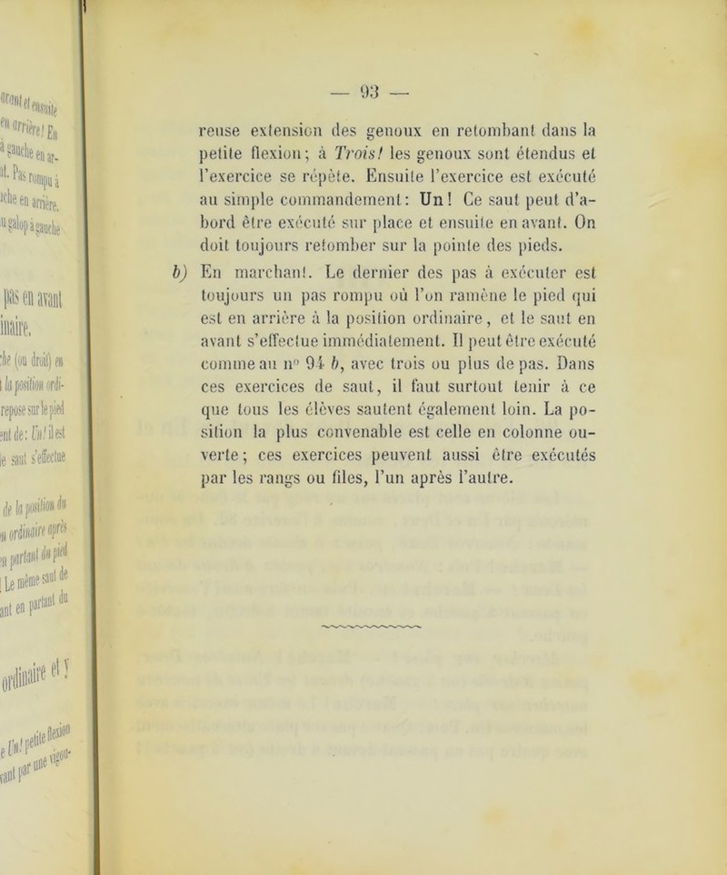 reuse exlension des genoux en retombant dans la petite flexion; a Troist les genoux sont etendus et l’exercice se repete. Ensuile l’exercice est execute au simple commandemenl: Un! Ce saut peut d’a- bord etre execute sur place et ensuile en avant. On doit toujours retomber sur la poinle des pieds. b) En marchanl. Le dernier des pas a execuler est toujours un pas rompu oü l’on ramene !e pied qui est en arriere ä la posiiion ordinaire, et le saut en avant s’effeclue immediaternent. 11 peut etre execute commeau nn 94 b, avec trois ou plus de pas. Dans ces exercices de saut, il faut surtout lenir ä ce que lous les eleves sautenl egalement loin. La po- siiion la plus convenable est celle en colonne ou- verte; ces exercices peuvent aussi etre executes par les rangs ou files, l’un apres l’autre.
