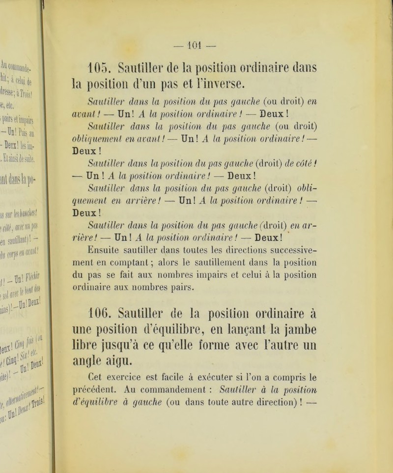 105. Sautiller de la position ordinaire dans la position d’un pas et l’inverse. Sautiller dans la position du pas (jauche (ou droit) en avant! — Un! A la position ordinaire! — Deux! Sautiller dans la position du pas jauche (ou droit) obliquement en avant!— Un! A la position ordinaire! — Deux! Sautiller dans la position du pas gauche (droit) de cöte! — Un ! .4 la position ordinaire! — Deux! Sautiller dans la position du pas gauche (droit) obli- que ment en arriere! — Un! .4 la position ordinaire! —• Deux! Sautiller dans la position du pas gauche (droit) en ar- riere! — Un! .4 la position ordinaire! — Deux! Ensuite sautiller dans toutes les directions successive- ment en comptant; alors le saulillement dans la position du pas se fait aux nombres impairs et celui a la position ordinaire aux nombres pairs. 106. Sautiller de la position ordinaire ä une position d’equilibre, en lanc-anl la jambe libre jusqu’ä ce quelle forme avec Tautre un angle aigu. Cet exercice est facile ä executer si l’on a compris le precedent. Au commandement : Sautiller ä la position d’equilibre ä gauche (ou dans toute autre direction)! —
