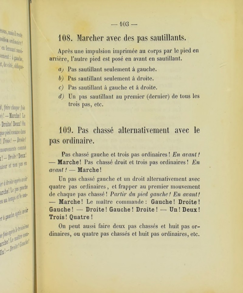 108. Marcher avec des pas sautillants. Apres une impulsion imprimee au curps par le pied en ariiere, l’aulre pied est pose en avant en sautillant. (ij Pas sautillant seulement ä gauche. b) Pas sautillant seulement ä droile. c) Pas sautillant ä gauclie et ä droite. d) Un pas sautillant au premier (dernier) de tous les trois pas, etc. 109. Pas cliasse alternativement avec le pas ordinaire. Pas chasse gauche et trois pas ordinaires! En avant t — Marche! Pas chasse droit et trois pas ordinaires! En avant! — Marche! Un pas chasse gauche et un droit alternativement avec quatre pas ordinaires, et frapper au premier mouvement de chaque pas chasse! Parlir du pied gauche! En avant! — Marche! Le maitre commande : Gauche! Droite! Gauche! — Droite! Gauche! Droite! — UnJDeux! Trois! Quatre! On peut aussi faire deux pas chasses et liuit pas or- dinaires, ou quatre pas chasses et huit pas ordinaires, etc.