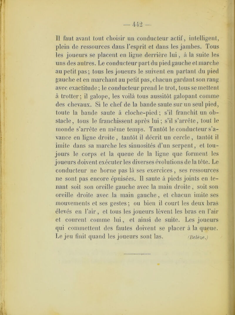 — 4ii> — II faul avant tout choisir un conducteur actif, intelligent, plein de ressources dans l’esprit et dans les jambes. Tous les joueurs se placent en ligne derriere lui, A la suite les uns des autres. Le conducteur pari du piedgauche et marche au petit pas; tous les joueurs le suivent en parlant du pied gauche et en marchant au petit pas,chacun gardant son rang avec exactitude; le conducteur prend le trot, tous semettent a trotter; il galope, les voilä tous aussitöt galopant comme des chevaux. Si le clief de la bande saute sur un seul pied, toute la bande saute A cloche-pied; s’il franchit un ob- stacle, tous le francbissent apres lui; s’il s’arrete, tout le inonde s’arrete en meine temps. Tantöt le conducteur s’a- vance en ligne droite, tantöt il decrit un cercle, tantöt il imite dans sa marche les sinuosites d’un serpent, et tou- jours le corps et la queue de la ligne que formen! les joueurs doivent executer les diverses evolutions de la töte. Le conducteur ne borne pas 1A ses exercices, ses ressources ne sont pas encore epuisees. Il saute A pieds joints en te- nanl soit son oreille gauche avec la niain droite, soit son oreille droite avec la main gauche, et cbacun imite ses mouvements et ses gestes; ou bien il court les deux bras eleves en l’air, et tous les joueurs levent les bras en Fair et courent comme lui, et ainsi de suite. Les joueurs qui commettent des lautes doivent se placer A la queue. Lejeu fmil quand les joueurs sont las. tliclHe.)