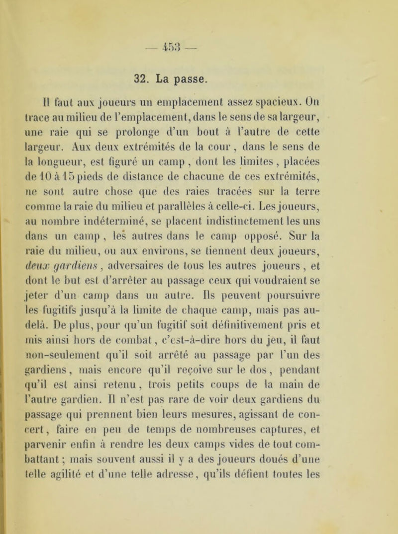 II faul aux joueurs un emplacement assez spaeieux. Ou trace au milieu de l’emplacement, dans le sens de sa largeur, une raie qui se prolonge d’un bout ä l’autre de cette largeur. Aux deux extremites de la cour , dans le sens de la longueur, est figure un camp, donl les limiles, placees de 10 ä 15 pieds de dislance de chacune de ces extremites, ne sont aulre chose que des raies tracees sur la terre comme la raie du milieu et paralleles acelle-ci. Les joueurs, au nombre indetermine, se placent indistinctement les uns dans un camp , les autres dans le camp oppose. Sur la raie du milieu, ou aux environs,se tiennenl deux joueurs, deux gardiens, adversaires de tous les autres joueurs, et dont le but esl d’arreter au passage ceux qui voudraient se jeter d’un camp dans un aulre. Ils peuvent poursuivre les fugitifs jusqu’ä la limite de chaque camp, mais pas au- dela. De plus, pour qu’un fugitif soil d^finitivement pris et inis ainsi liors de combat, c’est-ä-dire hors du jeu, il (aut non-seulemenl qu’il soil arrele au passage par l’un des gardiens, mais encore qu’il repoive sur le dos, pendant qu’il esl ainsi retenu, trois petits coups de la main de l’autre gardien. II n’est pas rare de voir deux gardiens du passage qui prennent bien leurs mesures, agissanl de con- cert, faire en peu de temps de nombreuses captures, et parvenir enfin ä rendre les deux camps vides de toutcom- battant; mais souvent aussi il v a des joueurs doues d’une teile agilite et d’une teile adresse, qu’ils defienl toutes les