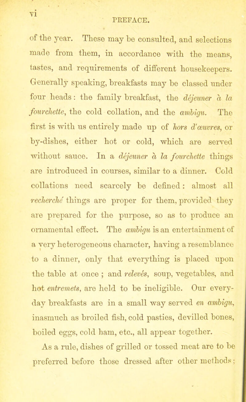 ■vi PREFACE. of the year. These may he consulted, and selections made from them, in accordance with the means, tastes, and requirements of different housekeepers. Generally speaking, breakfasts may he classed under four heads: the family breakfast, the dejeuner a la fourchette, the cold collation, and the amhigu. The first is with us entirely made up of hors d'oeuvres, or by-dishes, either hot or cold, which are served without sauce. In a dejeuner a la fourchette things are introduced in courses, similar to a dinner. Cold collations need scarcely be defined: almost all recherche things are proper for them, provided they are prepared for the purpose, so as to produce an ornamental effect. The amhigu is an entertainment of a very heterogeneous character, having a resemblance to a dinner, only that everything is placed upon the table at once ; and releves, soup, vegetables, and hot entremets, are held to be ineligible. Our every- day breakfasts are in a small way seiwed en amhigu, inasmuch as broiled fish, cold pasties, devilled bones, boiled eggs, cold ham, etc., all appear together. As a rule, dishes of grilled or tossed meat are to be preferred before those dressed after other methods;