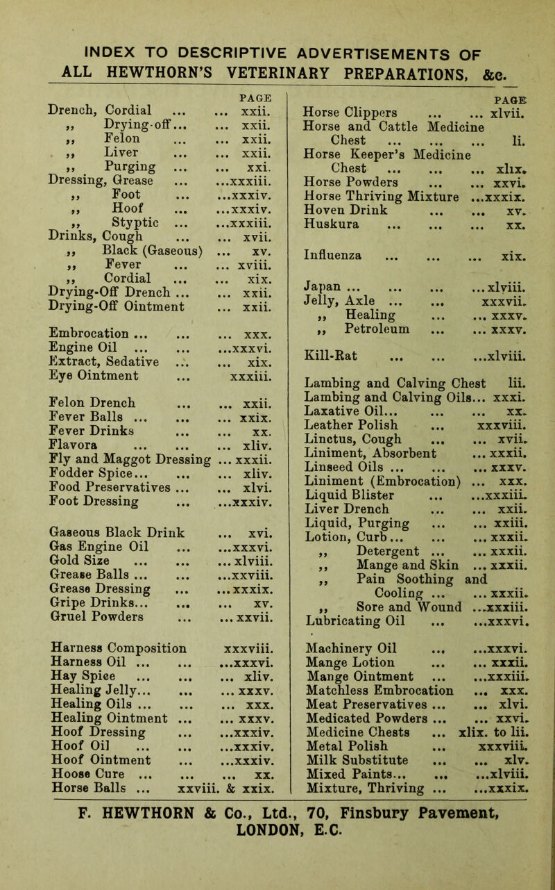 INDEX TO DESCRIPTIVE ADVERTISEMENTS OF ALL HEWTHORN’S VETERINARY PREPARATIONS, &c. Drench, Cordial PAGE ... xxii. „ Drying-off... ... xxii. ,, Felon ... xxii. ,, Liver ... xxii. ,, Purging ... ... xxi. Dressing, Grease ...xxxiii. ,, Foot ...xxxiv. ,, Hoof ...xxxiv. „ Styptic ... ...xxxiii. Drinks, Cough ... xvii. ,, Black (Gaseous) ... XV. „ Fever ... xviii. ,, Cordial ... xix. Drying-Off Drench ... ... xxii. Drying-Off Ointment ... xxii. Embrocation ... xxx. Engine Oil ...xxxvi. Extract, Sedative ... xix. Eye Ointment xxxiii. Felon Drench ... xxii. Fever Balls ... xxix. Fever Drinks XX. Flavora ... xliv. Fly and Maggot Dressing ... xxxii. Fodder Spice ... xliv. Food Preservatives ... ... xlvi. Foot Dressing ...xxxiv. Gaseous Black Drink ... xvi. Gas Engine Oil ...xxxvi. Gold Size ... xlviii. Grease Balls ...xxviii. Grease Dressing ...xxxix. Gripe Drinks ... XV. Gruel Powders ... xxvii. PAGE Horse Clippers xlvii. Horse and Cattle Medicine Chest li. Horse Keeper’s Medicine Chest .. xlix. Horse Powders ,. xxvi. Horse Thriving Mixture ., ..xxxix. Hoven Drink .. XV. Huskura ,. XX. Influenza . xix. Japan .. xlviii. Jelly, Axle xxxvii. ,, Healing .. xxxv. ,, Petroleum .. xxxv. Kill-Rat ..xlviii. Lambing and Calving Chest lii. Lambing and Calving Oils. .. xxxi. Laxative Oil... .. XX. Leather Polish xxxviii. Linctus, Cough .. xvii. Liniment, Absorbent .. xxxii. Linseed Oils .. xxxv. Liniment (Embrocation) . .. xxx. Liquid Blister ..xxxiii. Liver Drench .. xxii. Liquid, Purging .. xxiii. Lotion, Curb .. xxxii. ,, Detergent ... .. xxxii. ,, Mange and Skin . .. xxxii. ,, Pain Soothing and Cooling ... .. xxxii. ,, Sore and Wound . ..xxxiii. Lubricating Oil ..xxxvi. Harness Composition Harness Oil ... Hay Spice Healing Jelly... Healing Oils ... Healing Ointment Hoof Dressing Hoof Oil Hoof Ointment Hoose Cure ... Horse Balls ... XXXVlll. ...xxxvi. ... xliv. ... xxxv. ... xxx. ... xxxv. ...xxxiv. ...xxxiv. ...xxxiv. ... xx. xxviii. & xxix. Machinery Oil xxxvi. Mange Lotion xxxii. Mange Ointment xxxiii. Matchless Embrocation ... xxx. Meat Preservatives xlvi. Medicated Powders xxvi. Medicine Chests ... xlix. to lii. Metal Polish ... xxxviii. Milk Substitute xlv. Mixed Paints xlviii. Mixture, Thriving xxxix. F. HEWTHORN & Co., Ltd., 70, Finsbury Pavement,