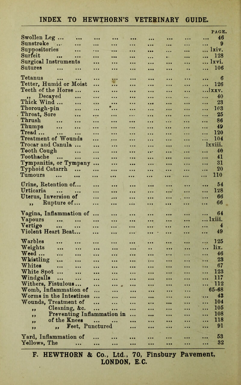 Swollen Leg ... Sunstroke Suppositories Surfeit Surgical Instruments Sutures PAGE. 46 9 lxiv. 128 lxvi. 106 Tetanus Tetter, Humid or Moist ... Teeth of the Horse ,, Decayed Thick Wind Thorough-pin Throat, Sore Thrush Thumps Tread Treatment of Wounds Trocar and Canula Tooth Cough Toothache Tympanitis, or Tympany ... Typhoid Catarrh Tumours 6 126 lxxv. 40 23 103 25 86 49 120 104 xxiii. 40 41 31 20 110 (Jrine, Retention of... Urticaria Uterus, Inversion of ,, Rupture of... 54 128 66 66 Vagina, Inflammation of ... Vapours Vertigo Violent Heart Beat .. 64 .. lxiii. 4 .. 49 Warbles Weights Weed ... Whistling Whites White Spot Windgalls Withers, Fistulous * Womb, Inflammation of Worms in the Intestines Wounds, Treatment of ,, Cleaning, &c ,, Preventing Inflammation in ,, of the Knees ,, ,, Feet, Punctured 125 lix. 46 23 67 123 117 112 65-68 43 104 105 108 118 91 Yard, Inflammation of Yollows, The 53 32 F. HEWTHORN & Co., Ltd., 70, Finsbury Pavement,