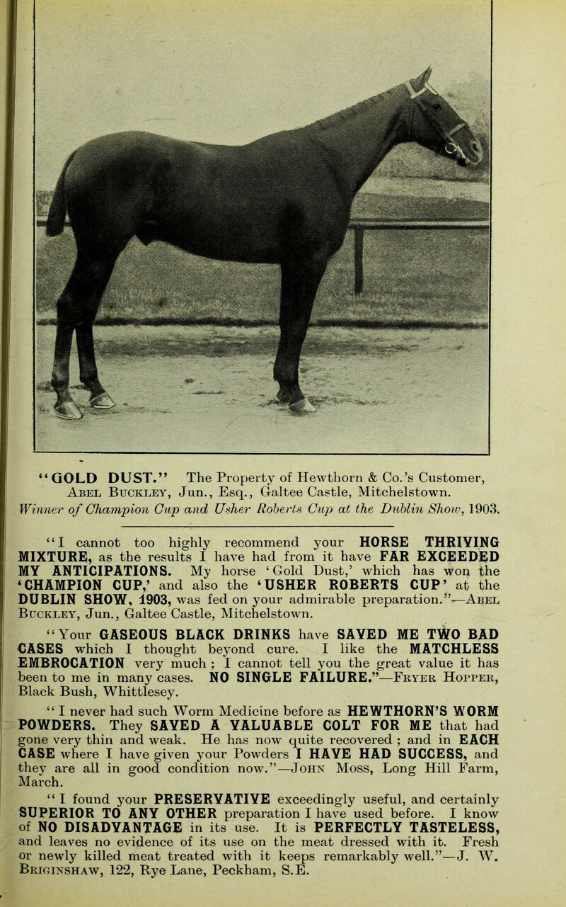 “ GOLD DUST.” The Property of Hewthorn & Co.’s Customer, Abel Buckley, Jun., Esq., Galtee Castle, Mitchelstown. Winner of Champion Clip and Usher Roberts Cup at the Dublin Show, 1903. “I cannot too highly recommend your HORSE THRIVING MIXTURE, as the results I have had from it have FAR EXCEEDED MY ANTICIPATIONS. My horse ‘Gold Dust,’ which has won the 4CHAMPION CUP,’ and also the ‘USHER ROBERTS CUP’ at the DUBLIN SHOW, 1903, was fed on your admirable preparation/’—-Abel Buckley, Jun., Galtee Castle, Mitchelstown. “Your GASEOUS BLACK DRINKS have SAVED ME TWO BAD CASES which I thought beyond cure. I like the MATCHLESS EMBROCATION very much ; I cannot tell you the great value it has been to me in many cases. NO SINGLE FAILURE.”—Fryer Hopper, Black Bush, Whittlesey. “ I never had such Worm Medicine before as HEWTHORN’S WORM POWDERS. They SAVED A VALUABLE COLT FOR ME that had gone very thin and weak. He has now quite recovered ; and in EACH CASE where I have given your Powders I HAVE HAD SUCCESS, and they are all in good condition now.”—John Moss, Long Hill Farm, March. “I found your PRESERVATIVE exceedingly useful, and certainly SUPERIOR TO ANY OTHER preparation I have used before. I know of NO DISADVANTAGE in its use. It is PERFECTLY TASTELESS, and leaves no evidence of its use on the meat dressed with it. Fresh or newly killed meat treated with it keeps remarkably well.”—J. W. Briginshaw, 122, Rye Lane, Peckham, S.E.