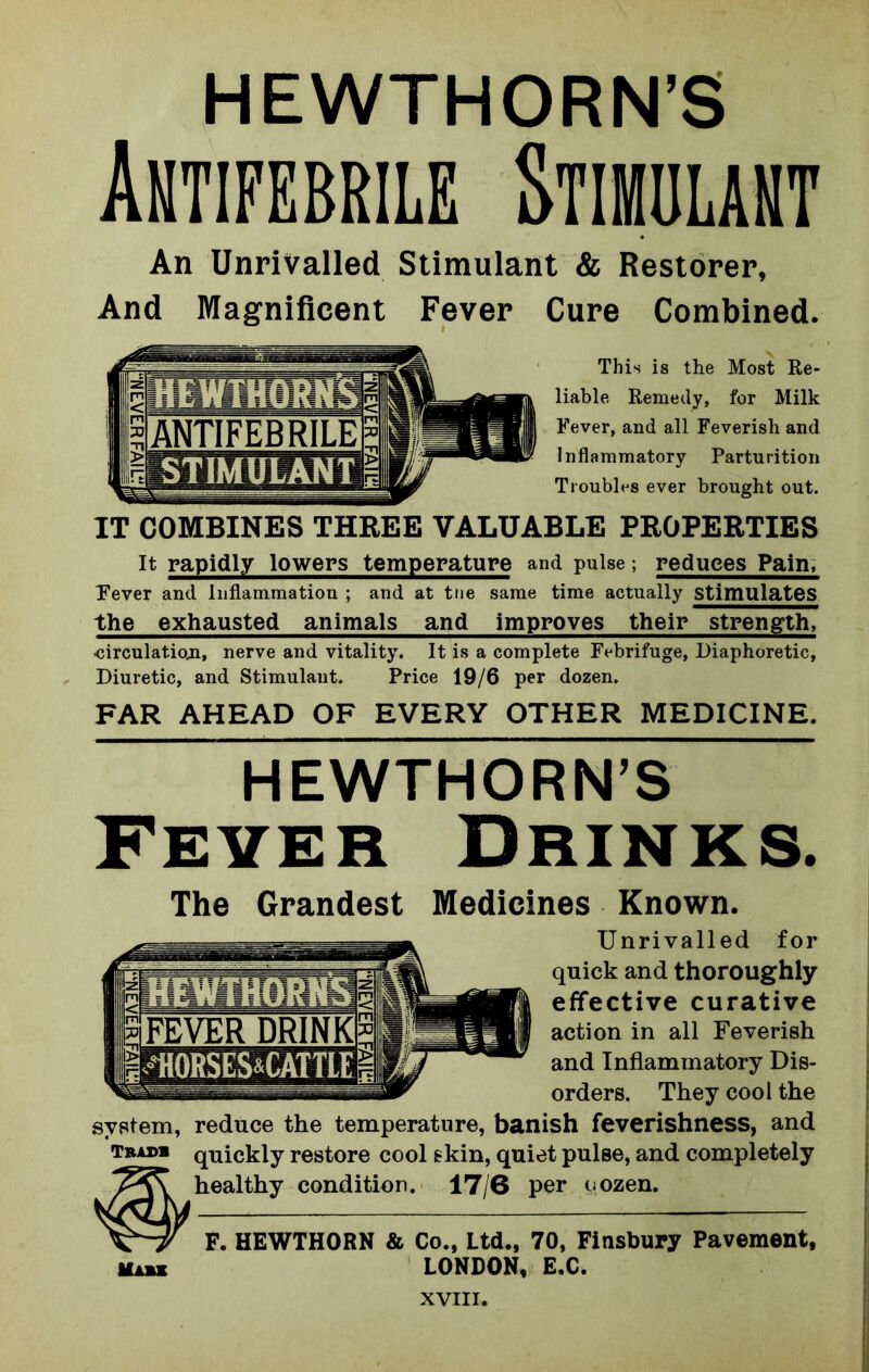 Antifebrile Stimulant An Unrivalled Stimulant & Restorer, And Magnificent Fever Cure Combined. This is the Most Re- liable Remedy, for Milk Fever, and all Feverish and Inflammatory Parturition Troubles ever brought out. IT COMBINES THREE VALUABLE PROPERTIES It rapidly lowers temperature and pulse; reduces Pain, Fever and Inflammation ; and at ttie same time actually Stimulates the exhausted animals and improves their strength, •circulatioji, nerve and vitality. It is a complete Febrifuge, Diaphoretic, Diuretic, and Stimulant. Price 19/6 per dozen. FAR AHEAD OF EVERY OTHER MEDICINE. HEWTHORN’S Fever Drinks. The Grandest Medicines Known. Unrivalled for quick and thoroughly effective curative action in all Feverish and Inflammatory Dis- orders. They cool the system, reduce the temperature, banish feverishness, and Tram quickly restore cool skin, quiet pulse, and completely healthy condition. 17/6 per oozen. F. HEWTHORN & Co., Ltd., 70, Finsbury Pavement, LONDON, E.C.