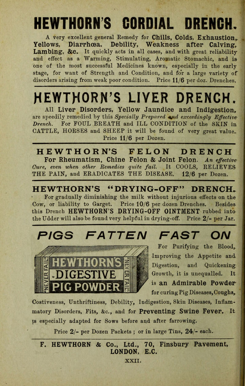 HEWTHORN’S CORDIAL DRENCH. A very excellent general Remedy for Chills, Colds, Exhaustion,, Yellows, Diarrhoea, Debility, Weakness after Calving, Lambing, &C. It quickly acts in all cases, and with great reliability and effect as a Warming, Stimulating, Aromatic Stomachic, and is one of the most successful Medicines known, especially in the early stage, for want of Strength and Condition, and for a large variety of disorders arising from weak poor condition. Price 11/6 per doz. Drenches. HEWTHORN’S LIVER DRENCH. All Liver Disorders, Yellow Jaundice and Indigestion, are speedily remedied by this Specially Prepared tyul exceedingly Effective Drench. For FOUL BREATH and ILL CONDITION of the SKIN in CATTLE, HORSES and SHEEP it will be found of very great value- Price 11/6 per Dozen. HEWTHORN’S FELON DRENCH For Rheumatism, Chine Felon & Joint Felon. An effective Cure, even when other Remedies quite fail. It COOLS, RELIEVES THE PAIN, and ERADICATES THE DISEASE. 12/6 per Dozen. HEWTHORN’S “DRYING-OFF” DRENCH. For gradually diminishing the milk without injurious effects on the Cow, or liability to Garget. Price 10/6 per dozen Drenches. Besides this Drench HEWTHORN’S DRYING-OFF OINTMENT rubbed into the Udder will also be found very helpful in drying-off. Price 2/- per Jar. FIGS FATTEN FAST ON For Purifying the Blood,. Improving the Appetite and Digestion, and Quickening Growth, it is unequalled. It is an Admirable Powder for curing Pig Diseases, Coughs,. Costiveness, Unthriftiness, Debility, Indigestion, Skin Diseases, Inflam- matory Disorders, Fits, &c., and for Preventing Swine Fever. It is especially adapted for Sows before and after farrowing. Price 2/- per Dozen Packets ; or in large Tins, 24/- each. F. HEWTHORN & Co., Ltd., 70, Finsbury Pavement, LONDON, E.C.