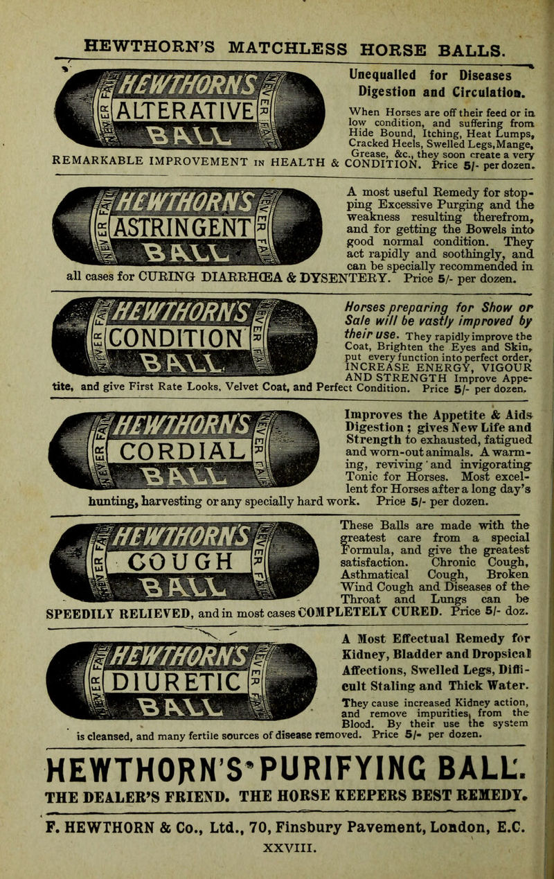 HEWTHORN’S MATCHLESS HORSE BALLS. REMARKABLE IMPROVEMENT in HEALTH & Unequalled for Diseases Digestion and Circulation. When Horses are off their feed or ia low condition, and suffering front Hide Bound, Itching, Heat Lumps, Cracked Heels, Swelled Legs,Mange, Grease, &c., they soon create a very CONDITION. Price 5/- per dozen. A most useful Remedy for stop- ping Excessive Purging and the weakness resulting therefrom, and for getting the Bowels into good normal condition. They act rapidly and soothingly, and can be specially recommended in for CURING DIARRHOEA & DYSENTERY. Price 5/- per dozen. Morses preparing for Show or Sale will be vastly improved by their use. They rapidly improve the Coat, Brighten the Eyes and Skin, put every function into perfect order, INCREASE ENERGY, VIGOUR , . _ „ XT. „ AND STRENGTH Improve Appe- tite, and give First Rate Looks, Velvet Coat, and Perfect Condition. Price 5/- per dozen. Improves the Appetite & Aids Digestion; gives New Life and Strength to exhausted, fatigued and worn-out animals. A warm- ing, reviving'and invigorating Tonic for Horses. Most excel- lent for Horses after a long day’s hunting, harvesting or any specially hard work. Price 5/- per dozen. These Balls are made with the freatest care from a special ormula, and give the greatest satisfaction. Chronic Cough, Asthmatical Cough, Broken Wind Cough and Diseases of the Throat and Lungs can be SPEEDILY RELIEVED, and in most cases COMPLETELY CURED. Price 5/- doz. A Most Effectual Remedy for Kidney, Bladder and Dropsical Affections, Swelled Legs, Diffi- cult Staling and Thick Water. They cause increased Kidney action, and remove impurities! from the Blood. By their use the system is cleansed, and many fertile sources of disease removed. Price 5/- per dozen. HEWTHORN’S’PURIFYING BALL;. THE DEALER’S FRIEND. THE HORSE KEEPERS BEST REMEDY. F. HEWTHORN & Co., Ltd., 70, Finsbury Pavement, London, E.C.