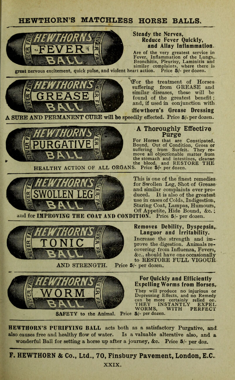 Steady the Nerves, Reduce Fever Quickly, and Allay Inflammation^ Are of the very greatest service in Fever, Inflammation of the Lungs, . Bronchitis, Pleurisy, Laminitis and similar complaints, where there is great nervous excitement, quick pulse, and violent heart action. Price 51- per dozen. XFor the treatment of Horses suffering from GREASE and similar diseases, these will be found of the greatest benefit; and, if used in conjunction with sHewthorn’s Grease Dressing A SURE ANT) PERMANENT CURE will be speedily effected. Price 51- per dozen. A Thoroughly Effective Purge For Horses that are Constipated, Bound, Out of Condition, Gross or suffering from Surfeit. They re- move all objectionable matter from the stomach and intestines, cleanse the blood, and RESTORE THE HEALTHY ACTION OF ALL ORGANS. Price 5/- per dozen. This is one of the finest remedies for Swollen Leg, Shot of Grease and similar complaints ever pro- duced. It is also of the greatest use in cases of Colds, Indigestion, Staring Coat, Lampas, Humours, Off Appetite, Hide Bound, &c.; and for IMPROVING THE COAT AND CONDITION. Price 5/- per dozen. Removes Debility, Dyspepsia, Languor and Irritability. Increase the strength and im- prove the digestion. Animals re- covering from Influenza, Fevers, &c., should have one occasionally to RESTORE FULL VIGOUR AND STRENGTH. Price 51- per dozen. For Quickly and Efficiently Expelling Worms from Horses, They will produce no injurious or Depressing Effects, and no Remedy can be more certainly relied on. THEY INSTANTLY EXPEL WORMS, WITH PERFECT SAFETY to the Animal. Price 5/- per dozen. HEWTHORN’S PURIFYING BALL acts both as a satisfactory Purgative, and also causes free and healthy flow of water. Is a valuable alterative also, and a wonderful Ball for setting a horse up after a journey, &c. Price 5/- per doz. F. HEWTHORN & Co., Ltd., 70, Finsbury Pavement, London, E.C..