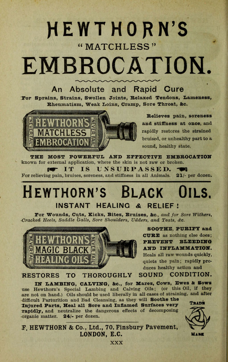 HEWTHORN’S “ MATCHLESS” EMBROCATION. An Absolute and Rapid Cure For Sprains, Strains, Swollen Joints, Relaxed Tendons, Lameness, Rheumatism, Weak Loins, Cramp, Sore Throat, &c. Relieves pain, soreness and stiffness at once, and rapidly restores the strained bruised, or unhealthy part to a sound, healthy state. THE MOST POWERFUL AND EFFECTIVE EMBROCATION known for external application, where the skin is not raw or broken. vm- IT IS UNSURPASSED. -w For relieving pain, bruises, soreness, and stiffness in all Animals. 21/- per dozen. Hewthorn’s Black Oils. INSTANT HEALING & RELIEF! For Wounds, Cuts, Kicks, Bites, Bruises, &c., and for Sore Withers, ■Cracked Heels, Saddle balls, Sore Shoulders, TJdders, and Teats, &c. SOOTHE, PURIFY and CURE as nothing else does; PREVENT BLEEDING AND INFLAMMATION. Heals all raw wounds quickly, quiets the pain; rapidly pro- duces healthy action and RESTORES TO THOROUGHLY SOUND CONDITION. IN LAMBING, CALVING, &c., for Mares, Cows, Ewes & Sows use Hewthorn’s Special Lambing and Calving Oils; (or this Oil, if they are not on hand.) Oils should be used liberally in all cases of straining, and after difficult Parturition and Bad Cleansing, as they will Soothe the Injured Parts, Heal all Sore and Inflamed Surfaces very rapidly, and neutralize the dangerous effects of decomposing organic matter. 24/- per dozen. F, HEWTHORN & Co., Ltd., 70, Finsbury Pavement, LONDON, E.C. Tradb UiH