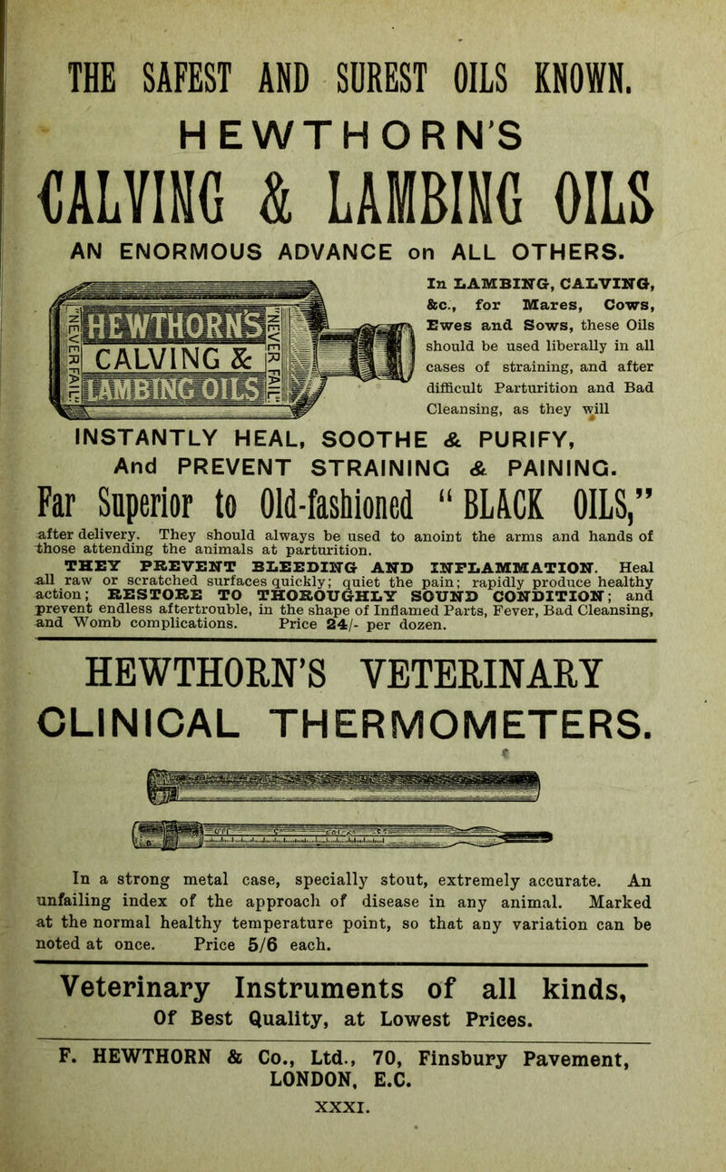THE SAFEST AND SUREST OILS KNOWN. HEWTHORN’S CALVING & LAMBING OILS AN ENORMOUS ADVANCE on ALL OTHERS. In LAMBING, CALVING, &c., for Mares, Cows, Ewes and Sows, these Oils should be used liberally in all cases of straining, and after difficult Parturition and Bad Cleansing, as they will INSTANTLY HEAL, SOOTHE & PURIFY, And PREVENT STRAINING & PAINING. Far Superior to Old-fashioned “BLACK OILS,” after delivery. They should always be used to anoint the arms and hands of those attending the animals at parturition. THEY PREVENT BLEEDING AND INFLAMMATION. Heal all raw or scratched surf aces quickly; quiet the pain; rapidly produce healthy action; RESTORE TO THOROUGHLY SOUND CONDITION; and prevent endless aftertrouble, in the shape of Inflamed Parts, Fever, Bad Cleansing, and Womb complications. Price 24/- per dozen. HEWTHORN’S VETERINARY CLINICAL THERMOMETERS. In a strong metal case, specially stout, extremely accurate. An unfailing index of the approach of disease in any animal. Marked at the normal healthy temperature point, so that any variation can be noted at once. Price 5/6 each. Veterinary Instruments of all kinds. Of Best Quality, at Lowest Prices. F. HEWTHORN & Co., Ltd., 70, Finsbury Pavement, LONDON, E.C.