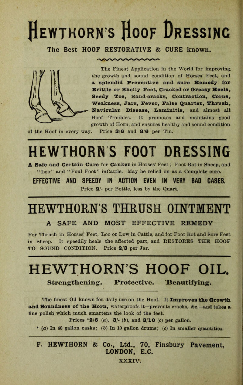 JIewthorn’s Hoof Dressing The Best HOOF RESTORATIVE & CURE known. The Finest Application in the World for improving, the growth and sound condition of Horses’ Feet, and a splendid Preventive and sure Remedy for Brittle or Shelly Peet, Cracked or Greasy Heels, Seedy Toe, Sand-cracks, Contraction, Corns, Weakness, Jars, Fever, False Quarter, Thrush, Navicular Disease, Laminitis, and almost all Hoof Troubles. It promotes and maintains good growth of Horn, and ensures healthy and sound condition of the Hoof in every way. Price 3/6 and 8/6 per Tin. HEWTHORNS FOOT DRESSING A Safe and Certain Cure for Canker in Horses’ Feet; Foot Rot in Sheep, and “Loo” and “Foul Foot” inCattle. May be relied on as a Complete cure. EFFECTIVE AND SPEEDY IN ACTION EVEN IN VERY BAD CASES. Price 2/- per Bottle, less by the Quart, HEWTHORN S THRUSH OINTMENT A SAFE AND MOST EFFECTIVE REMEDY For Thrush in Horses’ Feet, Loo or Low in Cattle, and for Foot Rot and Sore Feet in Sheep. It speedily heals the affected part, and RESTORES THE HOOF TO SOUND CONDITION. Price 2/3 per Jar. HEWTHORN S HOOF OIL. Strengthening. Protective. 'Beautifying. The finest Oil known for daily use on the Hoof. It Improves the Growth and Soundness of the Horn, waterproofs it—prevents cracks, &c.—and takes a fine polish which much smartens the look of the feet. Prices *2/6 (a), 3/- (b), and 3/10 (c) per gallon. * (a) In 40 gallon casks; (b) In 10 gallon drums; (c) In smaller quantities. F. HEWTHORN & Co., Ltd., 70, Finsbury Pavement, LONDON, E.C.