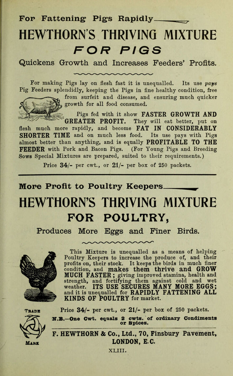 Fop Fattening* Pigs Rapidly HEWTHORN'S THRIVING MIXTURE FOR PIGS Quickens Growth and Increases Feeders’ Profits. For making Pigs lay on flesh fast it is unequalled. Its use pay 6 Pig Feeders splendidly, keeping the Pigs in fine healthy condition, free from surfeit and disease, and ensuring much quicker growth for all food consumed. 'Z.z''/'- Pigs fed with it show FASTER GROWTH AND GREATER PROFIT. They will eat better, put on flesh much more rapidly, and become FAT IN CONSIDERABLY SHORTER TIME and on much less food. Its use pays with Pigs almost better than anything, and is equally PROFITABLE TO THE FEEDER with Pork and Bacon Pigs. (For Young Pigs and Breeding Sows Special Mixtures are prepared, suited to their requirements.) Price 34/- per cwt., or 21/- per box of 250 packets. More Profit to Poultry Keepers___^. HEWTHORN’S THRIVING MIXTURE FOR POULTRY, Produces More Eggs and Finer Birds. This Mixture is unequalled as a means of helping Poultry Keepers to increase the produce of, and their profits on, their stock. It keeps the birds in much finer condition, and makes them thrive and GROW MUCH FASTER; giving improved stamina, health and strength, and fortifying them against cold and wet weather. ITS USE SECURES MANY MORE EGGS; and it is unequalled for RAPIDLY FATTENING ALL KINDS OF POULTRY for market. Trade Price 34/- per cwt., or 21/- per box of 250 packets. N.B.—One Cwt. equals 2 cwts. of ordinary Condiments or Spices. F. HEWTHORN & Co., Ltd., 70, Finsbury Pavement, mark LONDON, E C. XLIII.