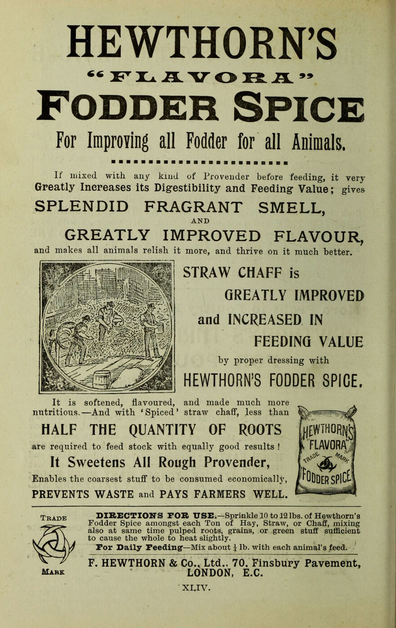 ** FLAVO It .EL 99 Fodder Spice For Improving all Fodder for all Animals. If mixed with any kind of Provender before feeding, it very Greatly Increases its Digestibility and Feeding Value; gives SPLENDID FRAGRANT SMELL, AND GREATLY IMPROVED FLAVOUR, and makes all animals relish it more, and thrive on it much better. STRAW CHAFF is GREATLY IMPROVED and INCREASED IN FEEDING VALUE by proper dressing with HEWTHORN’S FODDER SPICE. It is softened, flavoured, and made much more nutritious.—And with ‘Spiced* straw chaff, less than HALF THE QUANTITY OF ROOTS are required to feed stock with equally good results ! It Sweetens All Rough Provender, Enables the coarsest stuff to be consumed economically, PREVENTS WASTE and PAYS FARMERS WELL. DIRECTIONS FOR USE.—Sprinkle 10 to 12lbs. of Hewthorn’s Fodder Spice amongst each Ton of Hay, Straw, or Chaff, mixing also at same time pulped roots, grains, or green stuff sufficient to cause the whole to heat slightly. Tor Daily Feeding'—Mix about \ lb. with each animal’s feed. F. HEWTHORN & Co., Ltd.. 70. Finsbury Pavement, LONDON, E.C. Trade Mark