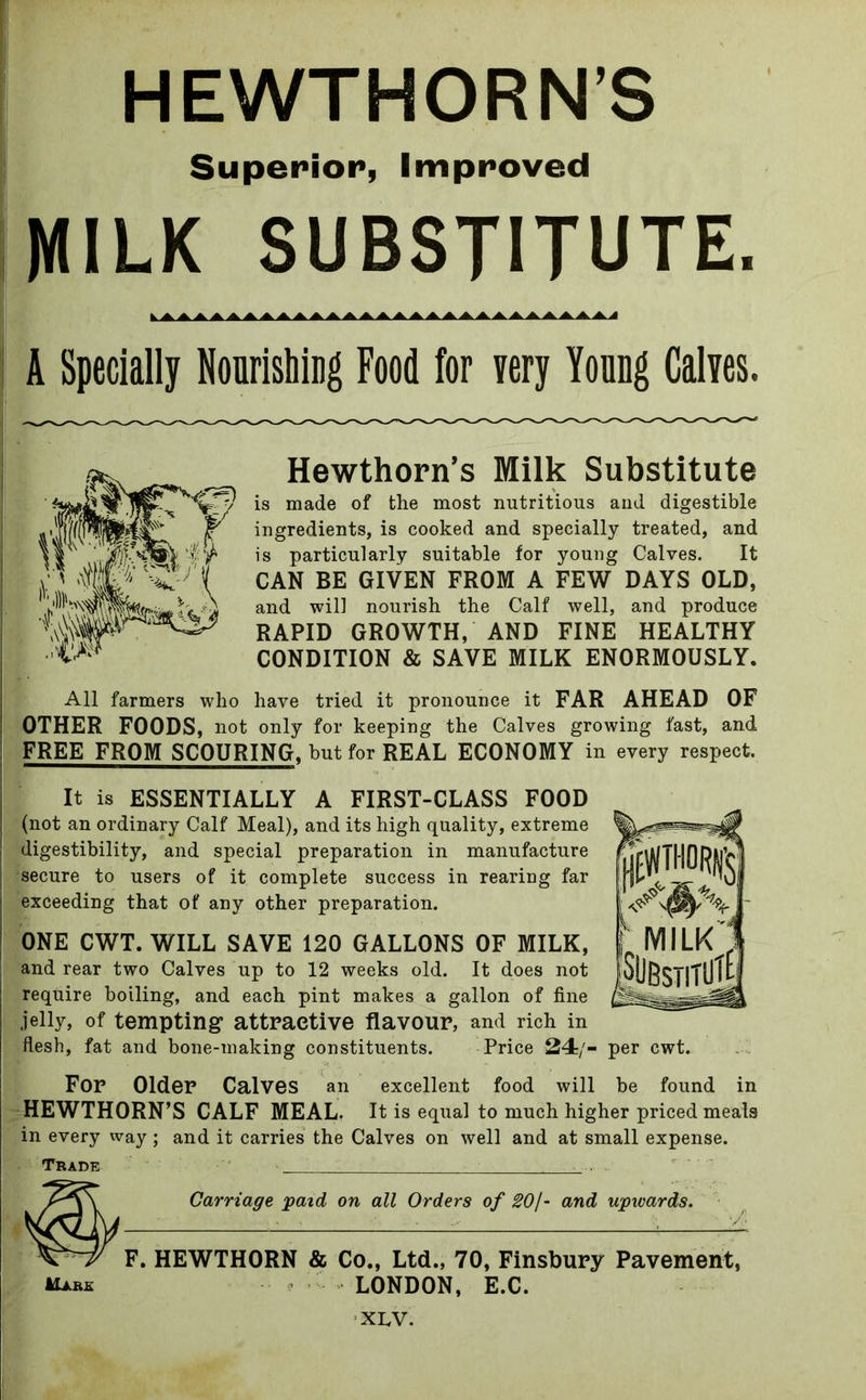 Superior, Improved MILK SUBSTITUTE. A Specially Nourishing Food for very Young Calves. Hewthorn’s Milk Substitute is made of the most nutritious and digestible ingredients, is cooked and specially treated, and is particularly suitable for young Calves. It CAN BE GIVEN FROM A FEW DAYS OLD, and will nourish the Calf well, and produce RAPID GROWTH, AND FINE HEALTHY CONDITION & SAVE MILK ENORMOUSLY. All farmers who have tried it pronounce it FAR AHEAD OF OTHER FOODS, not only for keeping the Calves growing fast, and FREE FROM SCOURING, but for REAL ECONOMY in every respect. It is ESSENTIALLY A FIRST-CLASS FOOD (not an ordinary Calf Meal), and its high quality, extreme digestibility, and special preparation in manufacture secure to users of it complete success in rearing far exceeding that of any other preparation. ONE CWT. WILL SAVE 120 GALLONS OF MILK, j and rear two Calves up to 12 weeks old. It does not require boiling, and each pint makes a gallon of fine jelly, of tempting attractive flavour, and rich in flesh, fat and bone-making constituents. Price 24/- per cwt. For Older Calves an excellent food will be found in HEWTHORN’S CALF MEAL. It is equal to much higher priced meals in every way ; and it carries the Calves on well and at small expense. Trade - Carriage paid on all Orders of SO/- and upwards. F. HEWTHORN & Co., Ltd., 70, Finsbury Pavement, AW LONDON, E.C.