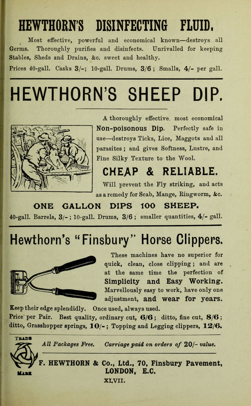 HEWTHORNS DISINFECTING FLUID. Most effective, powerful and economical known—destroys all Germs. Thoroughly purifies and disinfects. Unrivalled for keeping Stables, Sheds and Drains, &c. sweet and healthy. Prices 40-gall. Casks 3/-; 10-gall. Drums, 3/6 ; Smalls, 4/- per gall. HEWTHORN’S SHEEP DIP. A thoroughly effective, most economical Non-poisonous Dip. Perfectly safe in use—destroys Ticks, Lice, Maggots and all parasites ; and gives Softness, Lustre, and Fine Silky Texture to the Wool. CHEAP & RELIABLE. Will prevent the Fly striking, and acts as a remedy for Scab, Mange, Ringworm, &c. ONE GALLON DIPS lOO SHEEP. 40*gall. Barrels, 3/- ; 10-gall. Drums, 3/6 ; smaller quantities, 4/- gall. Hewthorn’s “Finsbury” Horse Clippers. These machines have no superior for quick, clean, close clipping; and are at the same time the perfection of Simplicity and Easy Working. Marvellously easy to work, have only one adjustment, and wear for years. Keep their edge splendidly. Once used, always used. Price' per Pair. Best quality, ordinary cut, 6/6 ; ditto, fine cut, 8/6; ditto, Grasshopper springs, 10/-; Topping and Legging clippers, 12/6. Tbadb All Packages Free. Carriage paid on orders of 20/- value. F. HEWTHORN & Co., Ltd., 70, Finsbury Pavement, LONDON, E.C. XLVU.