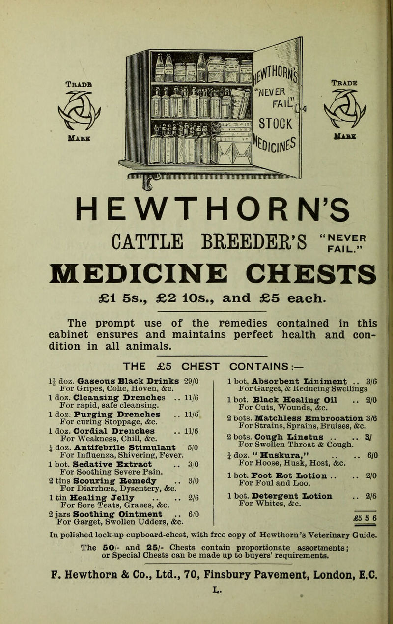HEWT HORN’S CATTLE BREEDER’S MEDICINE CHESTS £1 5s., £2 10s., and £5 each. The prompt use of the remedies contained in this cabinet ensures and maintains perfect health and con- dition in all animals. THE £5 CHEST CONTAINS:— 1| doz. Gaseous Black Drinks 29/0 For Gripes, Colic, Hoven, &c. 1 doz. Cleansing Drenches .. 11/6 For rapid, safe cleansing. 1 doz. Purging Drenches .. 11/6 For curing Stoppage, &c. 1 doz. Cordial Drenches .. 11/6 For Weakness, Chill, &c. { doz. Antifebrile Stimulant 5/0 For Influenza, Shivering, Fever. 1 hot. Sedative Extract .. 3/0 For Soothing Severe Pain. 2 tins Scouring Remedy .. 3/0 For Diarrhoea, Dysentery, &c. 1 tin Healing Jelly .. ..2/6 For Sore Teats, Grazes, &c. 2 jars Soothing Ointment .. 6/0 For Garget, Swollen Udders, &c. 1 hot. Absorbent Diriment .. 3/6 For Garget, & Reducing Swellings 1 bot. Black Healing Oil .. 2/0 For Cuts, Wounds, &c. 2 bots. Matchless Bmbrocation 3/6 For Strains, Sprains, Bruises, &c. 2 bots. Cough Linetus .. .. 3J For Swollen Throat & Cough. i doz. “ Huskura,” ..6/0 For Hoose, Husk, Host, &c. 1 bot. Poot Rot Botion .. .. 2/0 For Foul and Loo. 1 bot. Detergent Lotion .. 2/6 For Whites, &c. — £5 5 6 In polished lock-up cupboard-chest, with free copy of Hewthorn’s Veterinary Guide. The 50/- and 25/- Chests contain proportionate assortments; or Special Chests can be made up to buyers’ requirements. F. Hewthorn & Co., Ltd., 70, Finsbury Pavement, London, E.C.