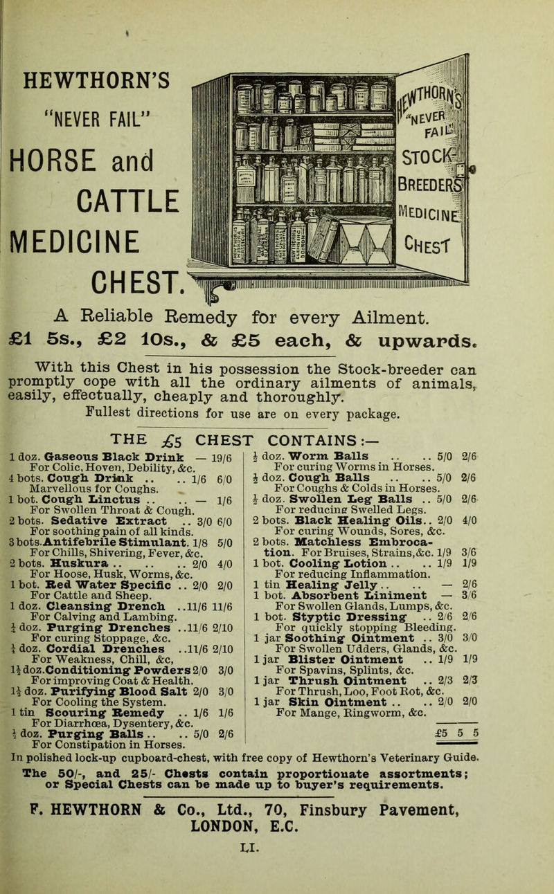 “NEVER FAIL” HORSE and CATTLE MEDICINE CHEST.^ A Reliable Remedy for every Ailment. £1 5s., £2 10s., & £5 each, & upwards. With this Chest in his possession the Stock-breeder can promptly cope with all the ordinary ailments of animals, easily, effectually, cheaply and thoroughly. Fullest directions for use are on every package. 1 doz. Gaseous Black Drink For Colic, Hoven, Debility, &c. 4 bots. Cough Drkik .. .. 1/6 6/0 Marvellous for Coughs. 1 bot. Cough Linctus .. .. — 1/6 For Swollen Throat & Cough. 2 bots. Sedative Extract .. 3/0 6/0 For soothing pain of all kinds. 3 bots. Antifebrile Stimulant. 1/8 5/0 For Chills, Shivering, Fever, &c. 2 bots. Huskura 2/0 4/0 For Hoose, Husk, Worms, &c. 1 bot. Red Water Specific .. 2/0 2/0 For Cattle and Sheep. 1 doz. Cleansing Drench ..11/6 11/6 For Calving and Lambing. i doz. Purging Drenches . .11/6 2/10 For curing Stoppage, &c. i doz. Cordial Drenches . .11/6 2/10 For Weakness, Chill, &c, H doz.Conditioning Powders 2/0 3/0 For improving Coat & Health, doz. Purifying Blood Salt 2/0 3/0 For Cooling the System. 1 tin Scouring Remedy .. 1/6 1/6 For Diarrhoea, Dysentery, &c. \ doz. Purging Balls .. .. 5/0 2/6 For Constipation in Horses. I doz. Worm Balls .. 5/0 2/6 For curing Worms in Horses. \ doz. Cough Balls .. .. 5/0 2/6 For Coughs & Colds in Horses. 1 doz. Swollen Leg Balls .. 5/0 2/6 For reducing Swelled Legs. 2 bots. Black Healing Oils.. 2/0 4/0 For curing Wounds, Sores, &c. 2 bots. Matchless Embroca- tion. For Bruises, Strains,&c. 1/9 3/6 1 bot. Cooling Lotion .. .. 1/9 1/9 For reducing Inflammation. 1 tin Healing Jelly .. — 2/6 1 bot. Absorbent Liniment — 3/6 For Swollen Glands, Lumps, &c. 1 bot. Styptic Dressing .. 2/6 2/6 For quickly stopping Bleeding. 1 jar Soothing Ointment .. 3/0 3/0 For Swollen Udders, Glands, &c. 1 jar Blister Ointment .. 1/9 1/9 For Spavins, Splints, &c. 1 jar Thrush Ointment .. 2/3 2/3 For Thrush, Loo, Foot Bot, &c. 1 jar Skin Ointment .. .. 2/0 2/0 For Mange, Ringworm, &c. £5 5 5 In polished lock-up cupboard-chest, with free copy of Hewthorn’s Veterinary Guide. The 50/-, and 25/- Chests contain proportionate assortments; or Special Chests can be made up to buyer’s requirements. F. HEWTHORN & Co., Ltd., 70, Finsbury Pavement, LONDON, E.C. THE £s CHEST CONTAINS:— — 19/6