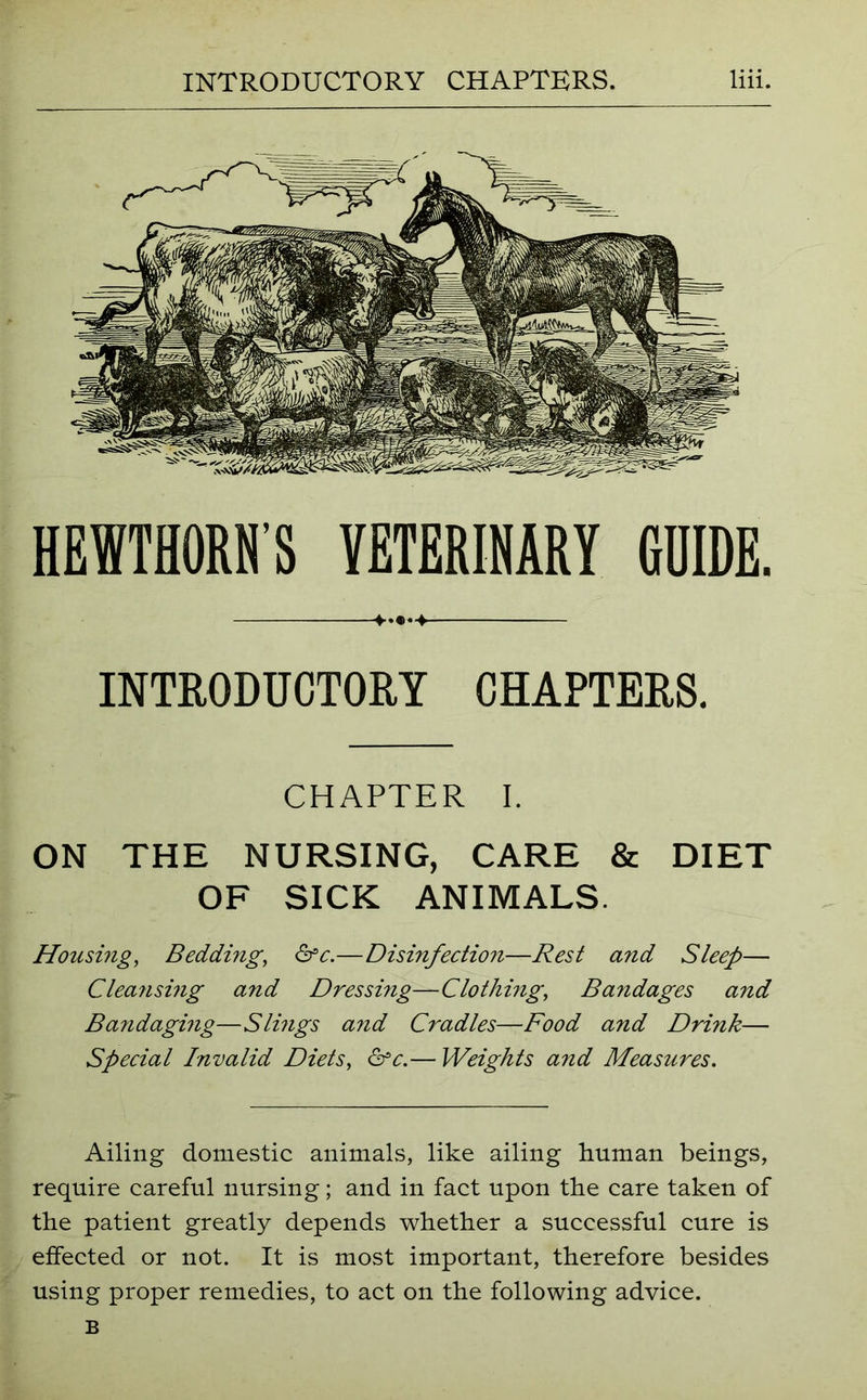 HEWTHORNS VETERINARY GUIDE. +.•*■+ INTRODUCTORY CHAPTERS. CHAPTER I. ON THE NURSING, CARE & DIET OF SICK ANIMALS. Housing, Bedding, &c.—Disinfection—Rest and Sleep— Cleansing and Dressing—Clothing, Bandages and Bandaging—Slmgs and Cradles—Food and Drink— Special Invalid Diets, &c.— Weights and Measures. Ailing domestic animals, like ailing human beings, require careful nursing; and in fact upon the care taken of the patient greatly depends whether a successful cure is effected or not. It is most important, therefore besides using proper remedies, to act on the following advice. B