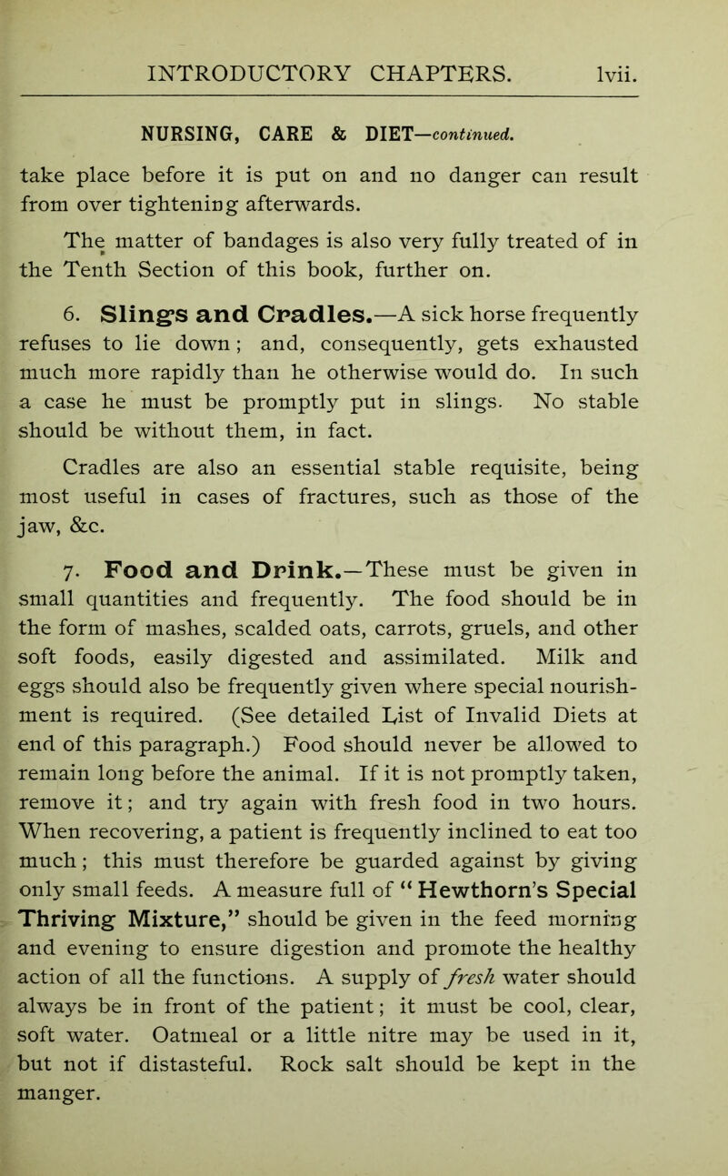 NURSING, CARE & DIET —continued. take place before it is put on and no danger can result from over tightening afterwards. The matter of bandages is also very fully treated of in the Tenth Section of this book, further on. 6. Sling'S and Cradles.—A sick horse frequently refuses to lie down ; and, consequently, gets exhausted much more rapidly than he otherwise would do. In such a case he must be promptly put in slings. No stable should be without them, in fact. Cradles are also an essential stable requisite, being most useful in cases of fractures, such as those of the jaw, &c. 7. Food and Drink.—These must be given in small quantities and frequently. The food should be in the form of mashes, scalded oats, carrots, gruels, and other soft foods, easily digested and assimilated. Milk and eggs should also be frequently given where special nourish- ment is required. (See detailed Eist of Invalid Diets at end of this paragraph.) Food should never be allowed to remain long before the animal. If it is not promptly taken, remove it; and try again with fresh food in two hours. When recovering, a patient is frequently inclined to eat too much; this must therefore be guarded against by giving only small feeds. A measure full of “ Hewthorn’s Special Thriving Mixture,” should be given in the feed morning and evening to ensure digestion and promote the healthy action of all the functions. A supply of fresh water should always be in front of the patient; it must be cool, clear, soft water. Oatmeal or a little nitre may be used in it, but not if distasteful. Rock salt should be kept in the manger.