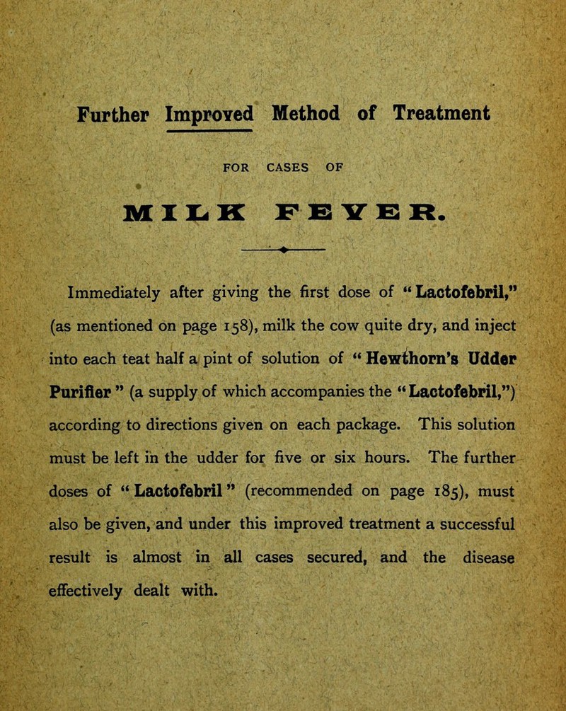 FOR CASES OF MILK FEVER. Immediately after giving the first dose of “ Lactofebril,” (as mentioned on page 158), milk the cow quite dry, and inject into each teat half a pint of solution of “ Hewthorn’s Udder Purifier ” (a supply of which accompanies the “ Lactofebril,”) according to directions given on each package. This solution must be left in the udder for five or six hours. The further doses of “ Lactofebril ” (recommended on page 185), must also be given, and under this improved treatment a successful result is almost in all cases secured, and the disease effectively dealt with.