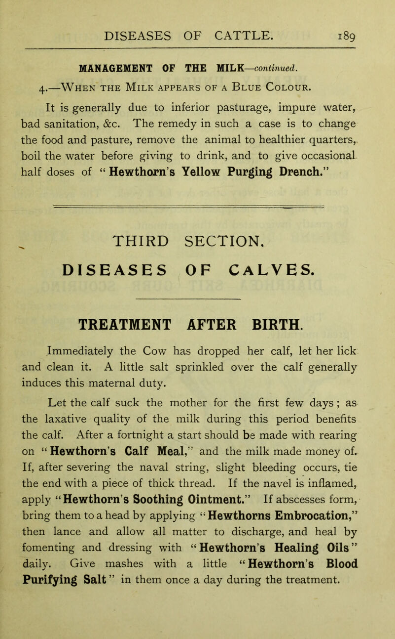 MANAGEMENT OF THE MILK—continued. 4.—When the Milk appears of a Blue Colour. It is generally due to inferior pasturage, impure water, bad sanitation, &c. The remedy in such a case is to change the food and pasture, remove the animal to healthier quarters, boil the water before giving to drink, and to give occasional- half doses of “ Hewthorn’s Yellow Purging Drench.” THIRD SECTION. DISEASES OF CALVES. TREATMENT AFTER BIRTH. Immediately the Cow has dropped her calf, let her lick and clean it. A little salt sprinkled over the calf generally induces this maternal duty. Let the calf suck the mother for the first few days ; as the laxative quality of the milk during this period benefits the calf. After a fortnight a start should be made with rearing on “ Hewthorn’s Calf Meal,” and the milk made money of. If, after severing the naval string, slight bleeding occurs, tie the end with a piece of thick thread. If the navel is inflamed, apply “Hewthorn’s Soothing Ointment.” If abscesses form, bring them to a head by applying “ Hewthorns Embrocation,” then lance and allow all matter to discharge, and heal by fomenting and dressing with “Hewthorn’s Healing Oils” daily. Give mashes with a little “ Hewthorn’s Blood Purifying Salt ” in them once a day during the treatment.