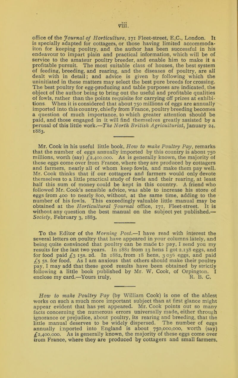 office of the Journal of Horticulture, 171 Fleet-street, E,C., London. It is specially adapted for cottagers, or those having limited accommoda- iton for keeping poultry, and the author has been successful in his endeavour to impart plain and practical information, which will be of service to the amateur poultry breeder, and enable him to make it a profitable pursuit. The most suitable class of houses, the best system of feeding, breeding, and rearing, and the diseases of poultry, are all dealt with in detail; and advice is given by following which the uninitiated in these matters may select the best pure breeds for crossing. The best poultry for egg-producing and table purposes are indicated, the object of the author being to bring out the useful and profitable qualities of fowls, rather than the points requisite for carrying off prizes at exhibi- tions When it is considered that about 750 millions of eggs are annually imported into this country, chiefly from France, poultry breeding becomes a question of much importance, to which greater attention should be paid, and those engaged in it will find themselves greatly assisted by a perusal of this little work.—The North British Agriculturist, January 24, 1883. Mr. Cook in his useful little book, How to make Poultry Pay, remarks that the number of eggs annually imported by this country is abont 750 millions, worth (say) £2,400,000. As is generally known, the majority of these eggs come over from France, where they are produced by cottagers and farmers, nearly all of whom keep fowls, and make them pay well, Mr. Cook thinks that if our cottagers and farmers would only devote themselves to a little practical study of fowls and their rearing, at least half this sum of money could be kept in this country. A friend who followed Mr. Cook’s sensible advice, was able to increase his store of eggs from 400 to nearly 800, without, at the same time, adding to the number of his fowls. This exceedingly valuable little manual may be obtained at the Horticultural Journal office, 171, Fleet-street. It is without any question the best manual on the subject yet published.— Society, February 3, 1883. To the Editor of the Morning Post.—I have read with interest the several letters on poultry that have appeared in your columns lately, and being quite convinced that poultry can be made to pay, I send you my results for the last two years. In 1881 from 13 hens I got 2,138 eggs, and for food paid £3 15s. 2d. In 1882, from 18 hens, 3036 eggs, and paid £5 5s. for food. As I am anxious that others should make their poultry pay, I may add that these good results have been obtained by strictly following a little book published by Mr. W. Cook, of Orpington. I enclose my card.—Yours truly, R. B. C. How to make Poultry Pay (by William Cook) is one of the ablest works on such a much more important subject than at first glance might appear evident that has yet appeared. Mr. Cook points out so many facts concerning the numerous errors universally made, either through ignorance or prejudice, about poultry, its rearing and breeding, that the little manual deserves to be widely dispersed. The number of eggs annually imported into England is about 750,000,000, worth (say) £2,400,000. As is generally known, the majority of these eggs come over trom France, where they are produced by cottagers and small farmers,