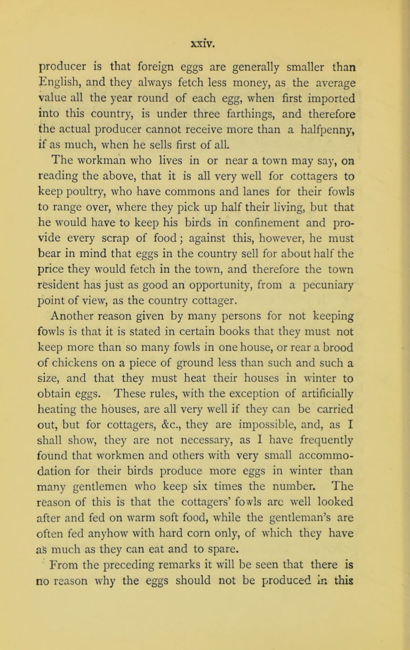 producer is that foreign eggs are generally smaller than English, and they always fetch less money, as the average value all the year round of each egg, when first imported into this country, is under three farthings, and therefore the actual producer cannot receive more than a halfpenny, if as much, when he sells first of all. The workman who lives in or near a town may say, on reading the above, that it is all very well for cottagers to keep poultry, who have commons and lanes for their fowls to range over, where they pick up half their living, but that he would have to keep his birds in confinement and pro- vide every scrap of food; against this, however, he must bear in mind that eggs in the country sell for about half the price they would fetch in the town, and therefore the town resident has just as good an opportunity, from a pecuniary point of view, as the country cottager. Another reason given by many persons for not keeping fowls is that it is stated in certain books that they must not keep more than so many fowls in one house, or rear a brood of chickens on a piece of ground less than such and such a size, and that they must heat their houses in winter to obtain eggs. These rules, with the exception of artificially heating the houses, are all very well if they can be carried out, but for cottagers, &c., they are impossible, and, as I shall show, they are not necessary, as I have frequently found that workmen and others with very small accommo- dation for their birds produce more eggs in winter than many gentlemen who keep six times the number. The reason of this is that the cottagers’ fowls arc well looked after and fed on warm soft food, while the gentleman’s are often fed anyhow with hard corn only, of which they have as much as they can eat and to spare. From the preceding remarks it will be seen that there is no reason why the eggs should not be produced in this