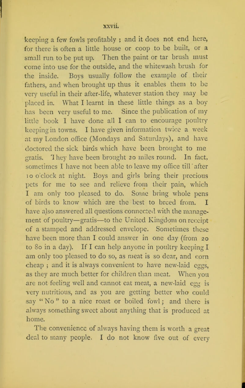 keeping a few fowls profitably ; and it does not end here, for there is often a little house or coop to be built, or a small run to be put up. Then the paint or tar brush must come into use for the outside, and the whitewash brush for the inside. Boys usually follow the example of their fathers, and when brought up thus it enables them to be very useful in their after-life, whatever station they may be placed in. What I learnt in these little things as a boy has been very useful to me. Since the publication of my little book 1 have done all I can to encourage poultry keeping in towns. I have given information twice a week at my London office (Mondays and Saturdays), and have doctored the sick birds which have been brought to me gratis. '1 hey have been brought 20 miles round. In fact, sometimes I have not been able to leave my office till after 10 o'clock at night. Boys and girls bring their precious pets for me to see and relieve from their pain, which I am only too pleased to do. Some bring whole pens of birds to know which are the best to breed from. I have also answered all questions connected with the manage- ment of poultry—gratis—to the United Kingdom on receipt of a stamped and addressed envelope. Sometimes these have been more than I could answer in one day (from 20 to 80 in a day). If I can help anyone in poultry keeping I am only too pleased to do so, as meat is so dear, and corn cheap ; and it is always convenient to have new-laid eggs, as they are much better for children than meat. When you are not feeling well and cannot cat meat, a new-laid egg is very nutritious, and as you are getting better who could say “ No ” to a nice roast or boiled fowl; and there is always something sweet about anything that is produced at home. The convenience of always having them is worth a great deal to many people. I do not know five out of every