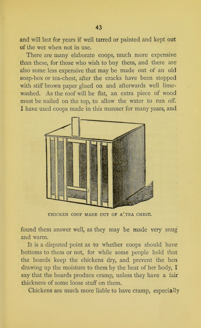 and will last for years if well tarred or painted and kept out of the wet when not in use. There are many elaborate coops, much more expensive than these, for those who wish to buy them, and there are also some less expensive that may be made out of an old soap-box or tea-chest, after the cracks have been stopped with stiff brown paper glued on and afterwards well lime- washed. As the roof will be flat, an extra piece of wood must be nailed on the top, to allow the water to run off. I have used coops made in this manner for many years, and CHICKEN COOP MADE OUT OF A'TEA CHEST. found them answer well, as they may be made very snug and warm. It is a disputed point as to whether coops should have bottoms to them or not, for while some people hold that the boards keep the chickens dry, and prevent the hen drawing up the moisture to them by the heat of her body, I say that the boards produce cramp, unless they have a fair thickness of some loose stuff on them. Chickens are much more liable to have cramp, especially