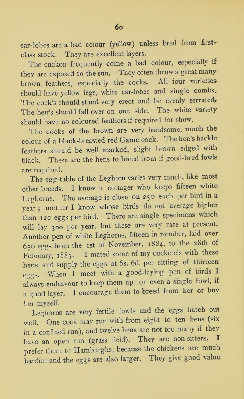 ear-lobes are a bad colour (yellow) unless bred from first- class stock. They are excellent layers. The cuckoo frequently come a bad colour, especially if they are exposed to the sun. They often throw a great many brown feathers, especially the cocks. All four varieties should have yellow legs, white ear-lobes and single combs. The cock’s should stand very erect and be evenly serrated. The hen’s should fall over on one side. The white variety should have no coloured feathers if required for show. The cocks of the brown are very handsome, much the colour of a black-breasted red Game cock. The hen’s hackle feathers should be well marked, slight brown edged with black. These are the hens to breed from if good-bred fowls are required. The egg-table of the Leghorn varies very much, like most other breeds. I know a cottager who keeps fifteen white Leghorns. The average is close on 250 each per bird in a year ; another I know whose birds do not average higher than 120 eggs per bird. There are single specimens which will lay 300 per year, but these are very rare at present. Another pen of white Leghorns, fifteen in number, laid over 650 eggs from the 1st of November, 1884, to the 28th of February, 1885. I mated some of my cockerels with these hens, and supply the eggs at 6s. 6d. per sitting of thirteen eggs. When I meet with a good-laying pen of birds I always endeavour to keep them up, or even a single fowl, if a good layer. I encourage them to breed from her or buy her myself. Leghorns are very fertile fowls and the eggs hatch out well. ° One cock may run with from eight to ten hens (six in a confined run), and twelve hens are not too many if they have an open run (grass field). They are non-sitters. I prefer them to Hamburghs, because the chickens are much hardier and the eggs are also larger. They give good value