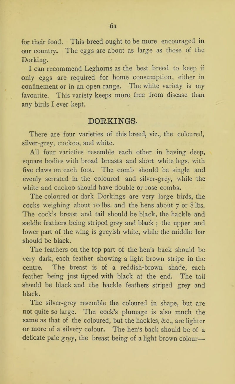 for their food. This breed ought to be more encouraged in our country. The eggs are about as large as those of the Dorking. I can recommend Leghorns as the best breed to keep if only eggs are required for home consumption, either in confinement or in an open range. The white variety is my favourite. This variety keeps more free from disease than any birds I ever kept. DORKINGS. There are four varieties of this breed, viz., the coloured, silver-grey, cuckoo, and white. All four varieties resemble each other in having deep, square bodies with broad breasts and short white legs, with five claws on each foot. The comb should be single and evenly serrated in the coloured and silver-grey, while the white and cuckoo should have double or rose combs. The coloured or dark Dorkings are very large birds, the cocks weighing about io lbs. and the hens about 7 or 8 lbs. The cock’s breast and tail should be black, the hackle and saddle feathers being striped grey and black ; the upper and lower part of the wing is greyish white, while the middle bar should be black. The feathers on the top part of the hen’s back should be very dark, each feather showing a light brown stripe in the centre. The breast is of a reddish-brown shade, each feather being just tipped with black at the end. The tail should be black and the hackle feathers striped grey and black. The silver-grey resemble the coloured in shape, but are not quite so large. The cock’s plumage is also much the same as that of the coloured, but the hackles, &c., are lighter or more of a silvery colour. The hen’s back should be of a delicate pale grey, the breast being of a light brown colour—