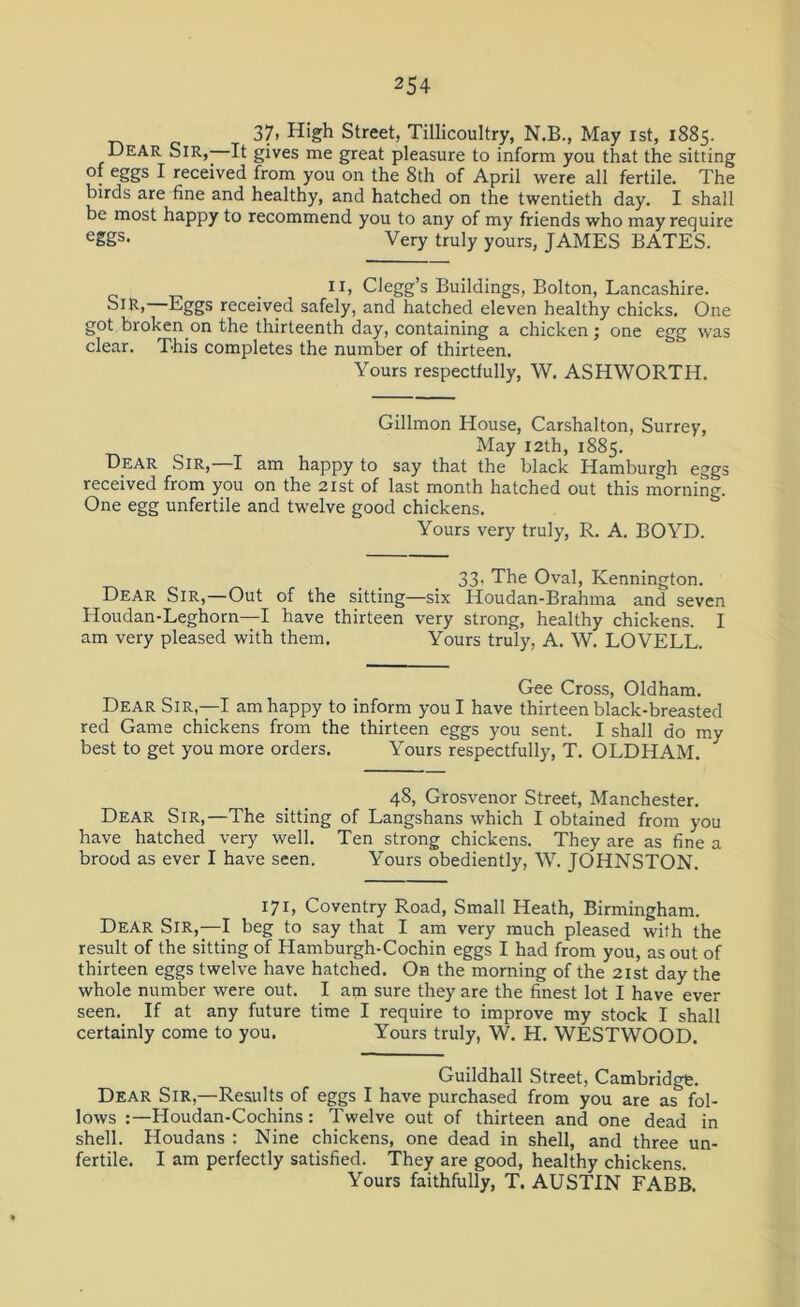 37» High Street, Tillicoultry, N.B., May ist, 1885. Dear Sir, It gives me great pleasure to inform you that the sitting of eggs I received from you on the 8th of April were all fertile. The birds are fine and healthy, and hatched on the twentieth day. I shall be most happy to recommend you to any of my friends who may require e£Ss* Very truly yours, JAMES BATES. 11, Clegg’s Buildings, Bolton, Lancashire. Sir,—Eggs received safely, and hatched eleven healthy chicks. One got broken on the thirteenth day, containing a chicken; one egg was clear. This completes the number of thirteen. Yours respectfully, W. ASHWORTH. Gillmon House, Carshalton, Surrey, May 12th, 1885. Dear Sir, I am happy to say that the black Hamburgh eggs received from you on the 21st of last month hatched out this morning. One egg unfertile and twelve good chickens. Yours very truly, R. A. BOYD. 33, The Oval, Kennington. Dear Sir,—Out of the sitting—six Houdan-Brahma and seven Houdan-Leghorn—I have thirteen very strong, healthy chickens. I am very pleased with them. Yours truly, A. W. LOVELL. Gee Cross, Oldham. Dear Sir,—I am happy to inform you I have thirteen black-breasted red Game chickens from the thirteen eggs you sent. I shall do my best to get you more orders. Yours respectfully, T. OLDHAM. 48, Grosvenor Street, Manchester. Dear Sir,—The sitting of Langshans which I obtained from you have hatched very well. Ten strong chickens. They are as fine a brood as ever I have seen. Yours obediently, W. JOHNSTON. 171, Coventry Road, Small Heath, Birmingham. Dear Sir,—I beg to say that I am very much pleased with the result of the sitting of Hamburgh-Cochin eggs I had from you, as out of thirteen eggs twelve have hatched. On the morning of the 21st day the whole number were out. I am sure they are the finest lot I have ever seen. If at any future time I require to improve my stock I shall certainly come to you. Yours truly, W. H. WESTWOOD. Guildhall Street, Cambridge. Dear Sir,—Results of eggs I have purchased from you are as fol- lows :—Houdan-Cochins: Twelve out of thirteen and one dead in shell. Houdans : Nine chickens, one dead in shell, and three un- fertile. I am perfectly satisfied. They are good, healthy chickens. Yours faithfully, T. AUSTIN FABB.