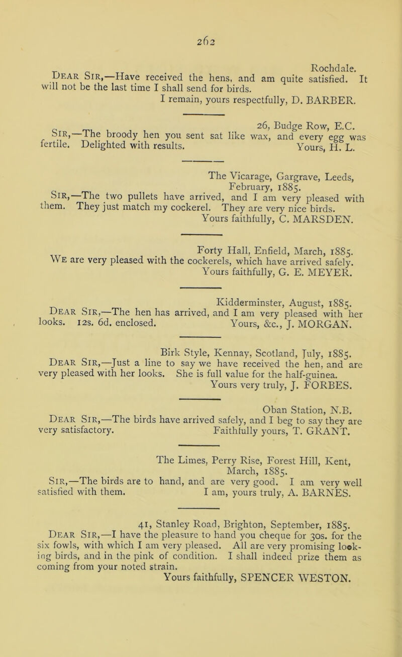 2f)2 Rochdale. Dear Sir,—Have received the hens, and am quite satisfied. It will not be the last time I shall send for birds. I remain, yours respectfully, D. BARBER. 26, Budge Row, E.C. oiR, The broody hen you sent sat like wax, and every egg was fertile. Delighted with results. Yours, H. L. The Vicarage, Gargrave, Leeds, February, 1885. Sir, The two pullets have arrived, and I am very pleased with them. They just match my cockerel. They are very nice birds. Yours faithfully, C. MARSDEN. Forty Hall, Enfield, March, 1885. We are very pleased with the cockerels, which have arrived safely. Yours faithfully, G. E. MEYER. Kidderminster, August, 1885. Dear Sir,—The hen has arrived, and I am very pleased with her looks. 12s. 6d. enclosed. Yours, &c., J. MORGAN. Birlc Style, Kennay, Scotland, July, 1885. Dear Sir,—Just a line to say we have received the hen, and are very pleased with her looks. She is full value for the half-guinea. Yours very truly, J. FORBES. Oban Station, N.B. Dear Sir,—The birds have arrived safely, and I beg to say they are very satisfactory. Faithfully yours, T. GRANT. The Limes, Perry Rise, Forest Hill, Kent, March, 1885. Sir,—The birds are to hand, and are very good. I am very well satisfied with them. I am, yours truly, A. BARNES. 41, Stanley Road, Brighton, September, 1885. Dear Sir,—I have the pleasure to hand you cheque for 30s. for the six fowls, with which I am very pleased. All are very promising look- ing birds, and in the pink of condition. I shall indeed prize them as coming from your noted strain. Yours faithfully, SPENCER WESTON.