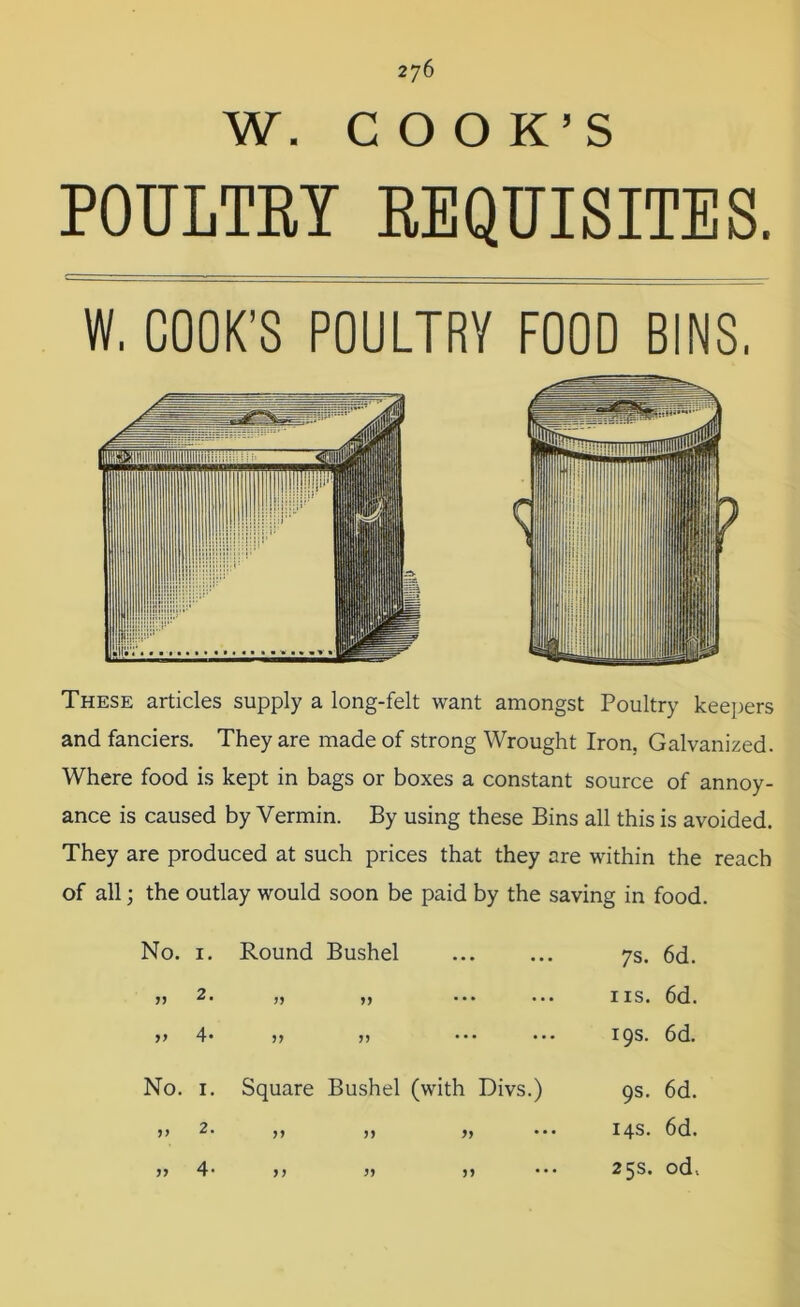 W. COOK’S POULTRY REQUISITES. W. COOK’S POULTRY FOOD BINS, These articles supply a long-felt want amongst Poultry keepers and fanciers. They are made of strong Wrought Iron. Galvanized. Where food is kept in bags or boxes a constant source of annoy- ance is caused by Vermin. By using these Bins all this is avoided. They are produced at such prices that they are within the reach of all; the outlay would soon be paid by the saving in food. No. 1. Round Bushel 5> 2. ,, ,, >> 4* >> r> 7s. 6d. ns. 6d. 19s. 6d. No. 1. Square Bushel (with Divs.) >> 2. ,, ,, ,, 1) 9s. 6d. 14s. 6d. 25s. od, 4-